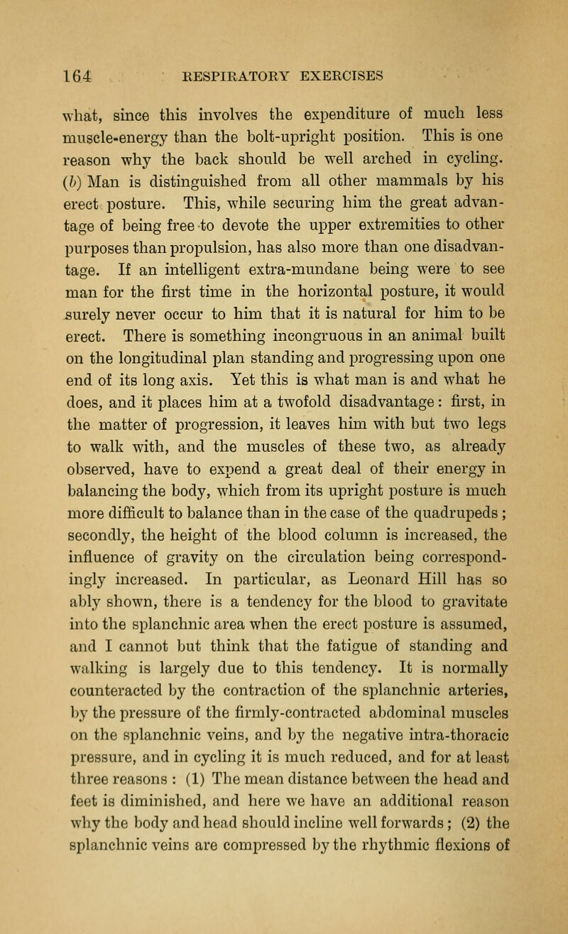 what, since this involves the expenditure of much less muscle-energy than the bolt-upright position. This is one reason why the back should be well arched in cycling. (h) Man is distinguished from all other mammals by his erect posture. This, while securing him the great advan- tage of being free to devote the upper extremities to other purposes than propulsion, has also more than one disadvan- tage. If an intelligent extra-mundane being were to see man for the first time in the horizontal posture, it would surely never occur to him that it is natural for him to be erect. There is something incongruous in an animal built on the longitudinal plan standing and progressing upon one end of its long axis. Yet this is what man is and what he does, and it places him at a twofold disadvantage: first, in the matter of progression, it leaves him with but two legs to walk with, and the muscles of these two, as already observed, have to expend a great deal of their energy in balancing the body, which from its upright posture is much more difficult to balance than in the case of the quadrupeds ; secondly, the height of the blood column is increased, the influence of gravity on the circulation being correspond- ingly increased. In particular, as Leonard Hill has so ably shown, there is a tendency for the blood to gravitate into the splanchnic area when the erect posture is assumed, and I cannot but think that the fatigue of standing and walking is largely due to this tendency. It is normally counteracted by the contraction of the splanchnic arteries, by the pressure of the firmly-contracted abdominal muscles on the splanchnic veins, and by the negative intra-thoracic pressure, and in cycling it is much reduced, and for at least three reasons : (1) The mean distance between the head and feet is diminished, and here we have an additional reason why the body and head should incline well forwards; (2) the splanchnic veins are compressed by the rhythmic flexions of