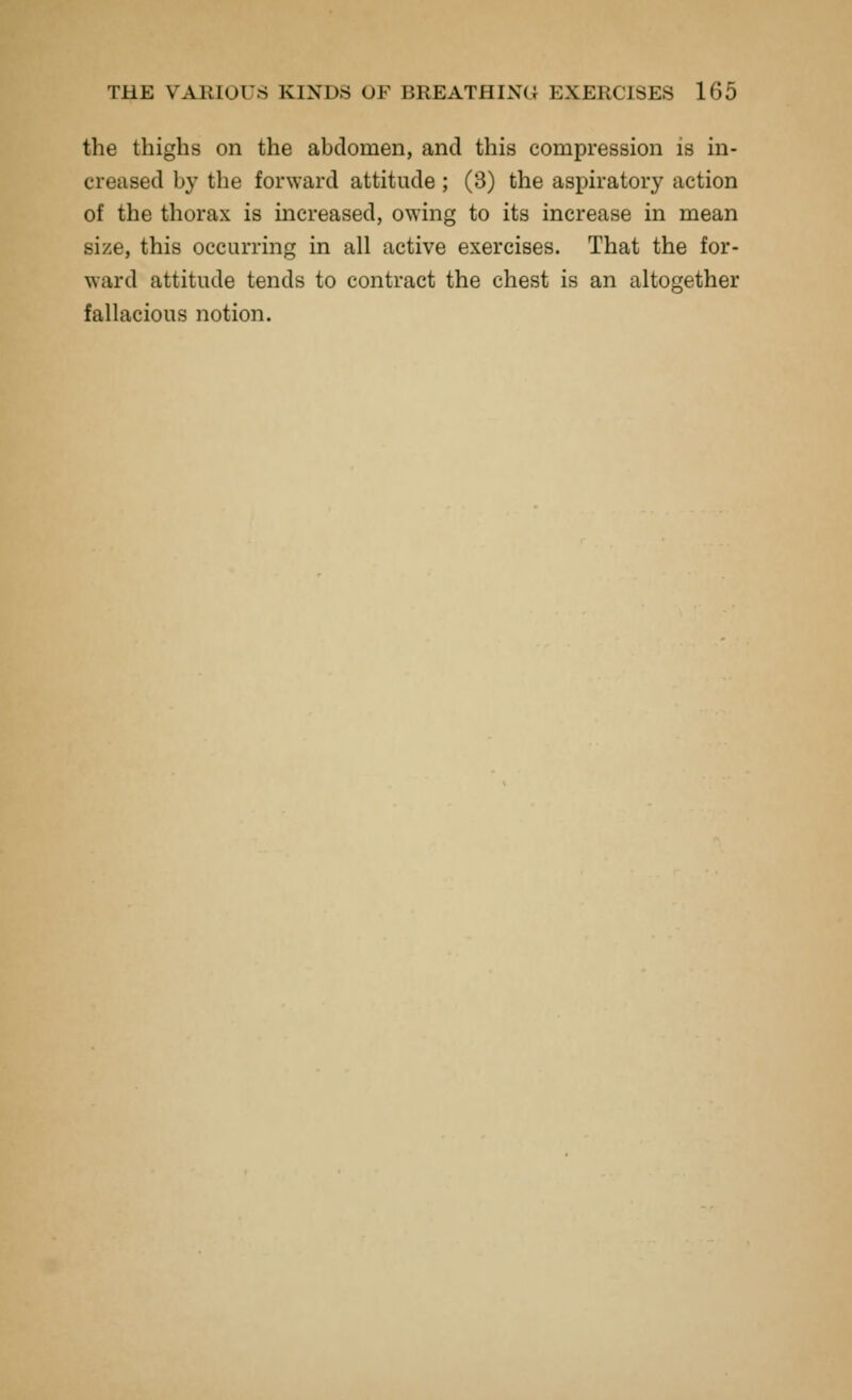 the thighs on the abdomen, and this compression is in- creased by the forward attitude ; (3) the aspiratory action of the thorax is increased, owing to its increase in mean size, this occurring in all active exercises. That the for- ward attitude tends to contract the chest is an altogether fallacious notion.