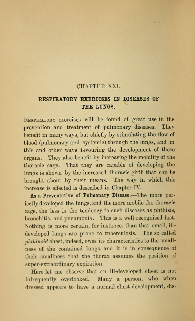 CHAPTER XXI. RESPIRATORY EXERCISES IN DISEASES OF THE LUNGS. Eespiratory exercises will be found of great use in the l^revention and treatment of pulmonary diseases. They benefit in many ways, but chiefly by stimulating the flow of blood (pulmonary and systemic) through the lungs, and in this and other ways favouring the development of these organs. They also benefit by increasing the mobility of the thoracic cage. That they are capable of developing the lungs is shown by the increased thoracic girth that can be brought about by their means. The way in which this increase is effected is described in Chapter lY. As a Preventative of Pulmonary Disease.—The more per- fectly developed the lungs, and the more mobile the thoracic cage, the less is the tendency to such diseases as phthisis, Ijronchitis, and pneumonia. This is a well-recognised fact. Nothing is more certain, for instance, than that small, ill- developed lungs are prone to tuberculosis. The so-called phthinoid chest, indeed, owes its characteristics to the small- ness of the contained lungs, and it is in consequence of their smallness that the thorax assumes the position of super-extraordinary expiration. Here let me observe that an ill-developed chest is not infrequently overlooked. Many a person, who when dressed appears to have a normal chest development, dis-