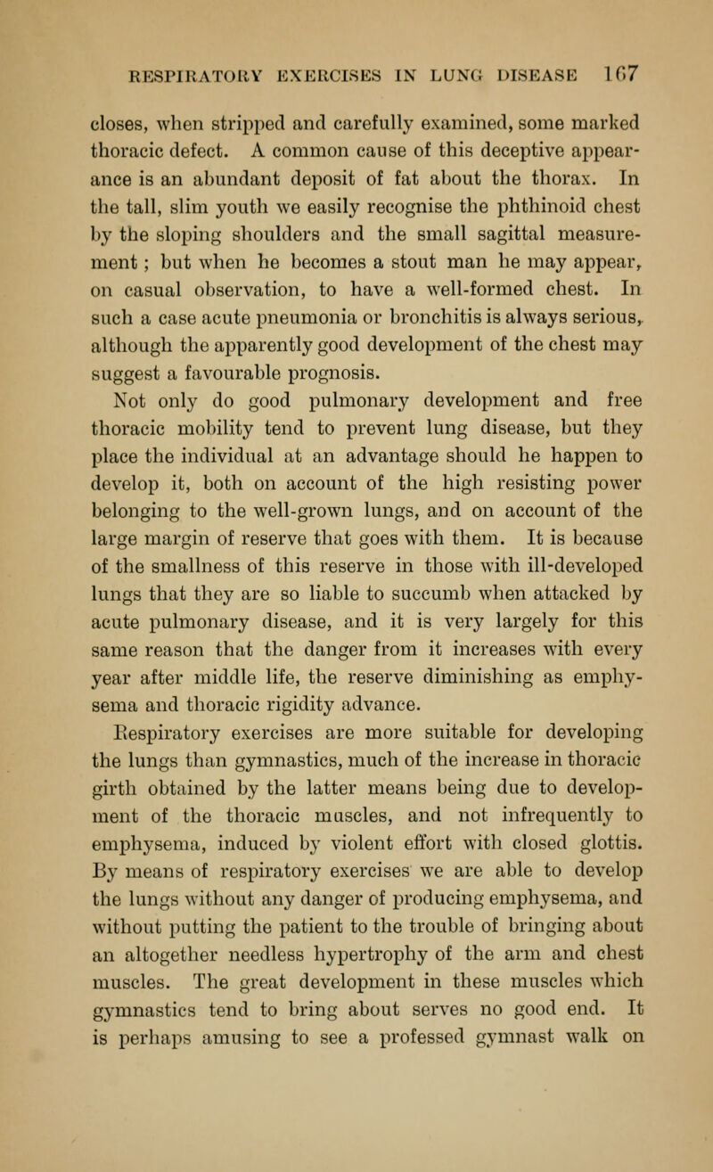 closes, when stripped and carefully examined, some marked thoracic defect. A common cause of this deceptive appear- ance is an abundant deposit of fat about the thorax. In the tall, slim youth we easily recognise the phthinoid chest by the sloping shoulders and the small sagittal measure- ment ; but when he becomes a stout man he may appear^ on casual observation, to have a well-formed chest. In such a case acute pneumonia or bronchitis is always serious,, although the apparently good development of the chest may suggest a favourable prognosis. Not only do good pulmonary development and free thoracic mobility tend to prevent lung disease, but they place the individual at an advantage should he happen to develop it, both on account of the high resisting power belonging to the well-grown lungs, and on account of the large margin of reserve that goes with them. It is because of the smallness of this reserve in those with ill-developed lungs that they are so liable to succumb when attacked by acute pulmonary disease, and it is very largely for this same reason that the danger from it increases with every year after middle life, the reserve diminishing as emphy- sema and thoracic rigidity advance. Eespiratory exercises are more suitable for developing the lungs than gymnastics, much of the increase in thoracic girth obtained by the latter means being due to develop- ment of the thoracic muscles, and not infrequently to emphysema, induced by violent effort with closed glottis. By means of respiratory exercises we are able to develop the lungs without any danger of producing emphysema, and without putting the patient to the trouble of bringing about an altogether needless hypertrophy of the arm and chest muscles. The great development in these muscles which gymnastics tend to bring about serves no good end. It is perhaps amusing to see a professed gymnast walk on