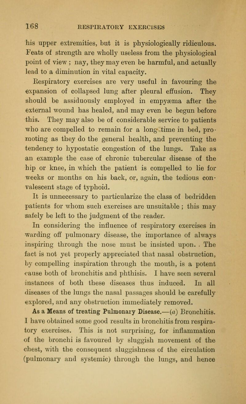 his upper extremities, but it is physiologically ridiculous. Feats of strength are wholly useless from the physiological point of view ; nay, they may even be harmful, and actually lead to a diminution in vital capacity. Respiratory exercises are very useful in favouring the expansion of collapsed lung after pleural effusion. They should be assiduously employed in empysema after the external wound has healed, and may even be begun before this. They may also be of considerable service to patients who are compelled to remain for a long time in bed, pro- moting as they do the general health, and preventing the tendency to hypostatic congestion of the lungs. Take as an example the case of chronic tubercular disease of the hip or knee, in which the patient is compelled to lie for weeks or months on his back, or, again, the tedious con- valescent stage of typhoid. It is unnecessary to particularize the class of bedridden patients for whom such exercises are unsuitable ; this may safely be left to the judgment of the reader. In considering the influence of respiratory exercises in warding off pulmonary disease, the importance of always inspiring through the nose must be insisted upon. . The fact is not yet properly appreciated that nasal obstruction, by compelling inspiration through the mouth, is a potent cause both of bronchitis and phthisis. I have seen several instances of both these diseases thus induced. In all diseases of the lungs the nasal passages should be carefully explored, and any obstruction immediately removed. As a Means of treating Pulmonary Disease.—(a) Bronchitis. I have obtained some good results in bronchitis from respira- tory exercises. This is not surprising, for inflammation of the bronchi is favoured by sluggish movement of the chest, with the consequent sluggishness of the circulation (pulmonary and systemic) through the lungs, and hence