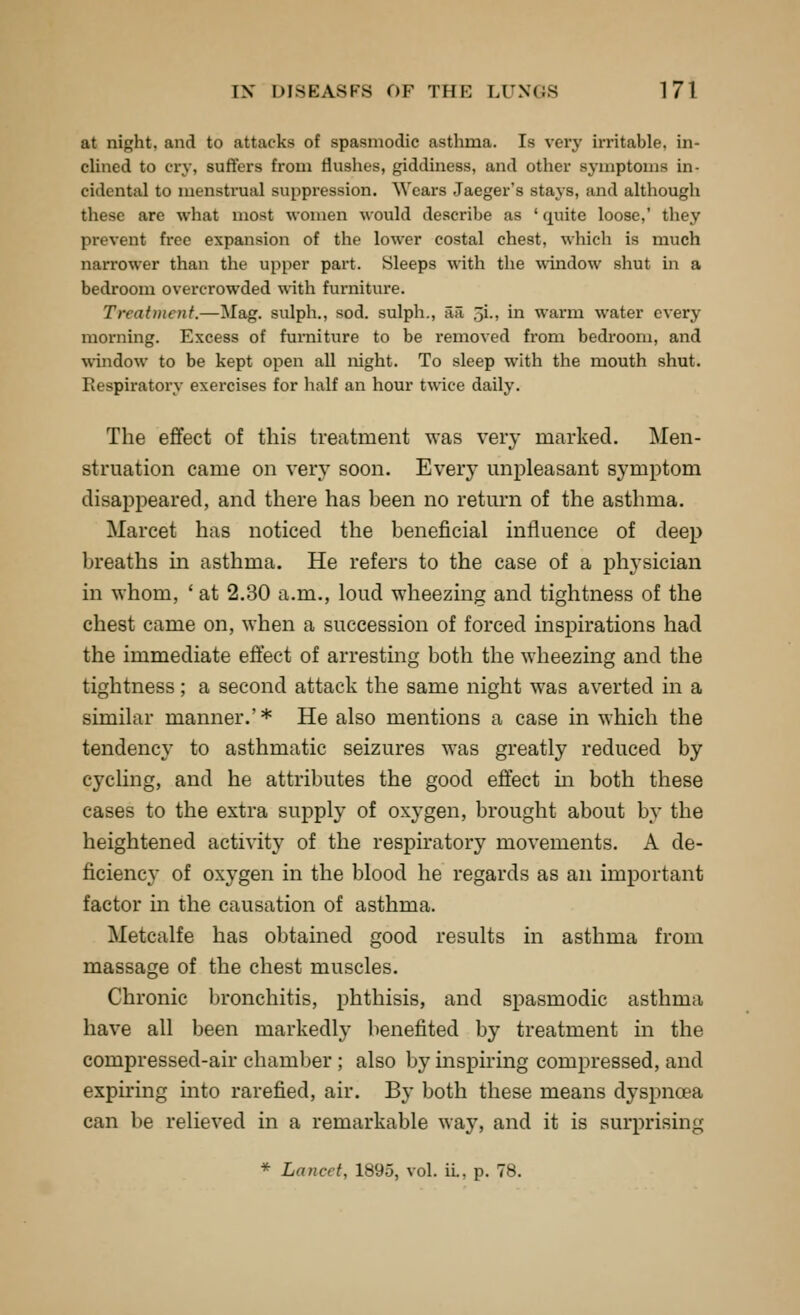 at night, and to attacks of spasmodic asthma. Is very irritable, in- chncd to cry, suffers from flushes, giddiness, and other symptoms in- cidental to menstrual suppression. Wears Jaeger's stays, and although these are what most women would describe as ' quite loose,' they prevent fi'cc expansion of the lower costal chest, which is much narrower than the upper part. Sleeps with the ^\'indow shut in a bedroom overcrowded with furniture. Treatment.—Mag. sulph., sod. sulph., aa 5i., in warm water every morning. Excess of furniture to be removed fi'om bedroom, and window to be kept open all night. To sleep with the mouth shut. Respiratory exercises for half an hour twice daily. The effect of this treatment was very marked. Men- struation came on very soon. Every unpleasant symptom disappeared, and there has been no return of the asthma. Marcet has noticed the beneficial influence of deep breaths in asthma. He refers to the case of a physician in whom, ' at 2.30 a.m., loud wheezing and tightness of the chest came on, when a succession of forced inspirations had the immediate effect of arresting both the wheezing and the tightness; a second attack the same night was averted in a similar manner.' * He also mentions a case in which the tendency to asthmatic seizures was greatly reduced by cj'cling, and he attributes the good effect in both these cases to the extra supply of oxygen, brought about by the heightened activity of the respiratory movements. A de- ficiency of oxygen in the blood he regards as an important factor in the causation of asthma. Metcalfe has obtained good results in asthma from massage of the chest muscles. Chronic bronchitis, phthisis, and spasmodic asthma have all been markedly benefited by treatment in the compressed-air chamber; also by inspiring compressed, and expiring mto rarefied, air. By both these means dyspnoea can be relieved in a remarkable way, and it is surprising * Lancet, 1895, vol. ii., p. 78.