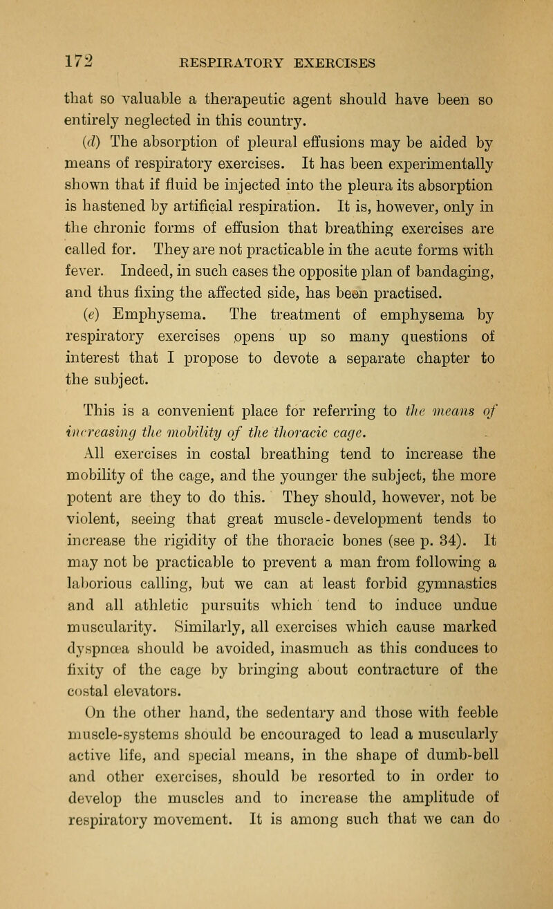 that so valuable a therapeutic agent should have been so entirely neglected in this country. (d) The absorption of pleural effusions may be aided by means of respiratory exercises. It has been experimentally shown that if fluid be injected into the pleura its absorption is hastened by artificial respiration. It is, however, only in the chronic forms of effusion that breathing exercises are called for. They are not practicable in the acute forms with fever. Indeed, in such cases the opposite plan of bandaging, and thus fixing the affected side, has been practised. (e) Emphysema. The treatment of emphysema by respiratory exercises opens up so many questions of interest that I propose to devote a separate chapter to the subject. This is a convenient place for referring to tlie means of increasing the mobility of the thoracic cage. All exercises in costal breathing tend to increase the mobility of the cage, and the younger the subject, the more potent are they to do this. They should, however, not be violent, seeing that great muscle - development tends to increase the rigidity of the thoracic bones (see p. 34). It may not be practicable to prevent a man from following a laborious calling, but we can at least forbid gymnastics and all athletic pursuits which tend to induce undue muscularity. Similarly, all exercises which cause marked dyspncea should be avoided, inasmuch as this conduces to fixity of the cage by bringing about contracture of the costal elevators. On the other hand, the sedentary and those with feeble muscle-systems should be encouraged to lead a muscularly active life, and special means, in the shape of dumb-bell and other exercises, should be resorted to in order to develop the muscles and to increase the amplitude of respiratory movement. It is among such that we can do