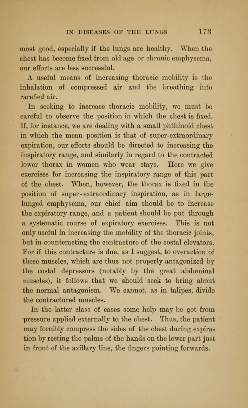 most good, especially if the lungs are healthy. When the chest has become fixed from old age or chronic emphysema, our efforts are less successful. A useful means of increasing thoracic mobility is the inhalation of compressed air and the breathing into rarefied air. In seeking to increase thoracic mobility, we must be careful to observe the position in which the chest is fixed. If, for instance, we are dealing with a small phthinoid chest in which the mean position is that of super-extraordinary expiration, our efforts should be directed to increasing the inspiratory range, and similarly in regard to the contracted lower thorax in women who wear stays. Here we give exercises for increasing the inspiratory range of this part of the chest. When, however, the thorax is fixed in the position of super - extraordinary inspiration, as in large- lunged emphysema, our chief aim should be to increase the expiratory range, and a patient should be put through a systematic course of expiratory exercises. This is not only useful in increasing the mobility of the thoracic joints, but in counteracting the contracture of the costal elevators. For if this contracture is due, as I suggest, to overaction of these muscles, which are thus not properly antagonized by the costal depressors (notably by the great abdominal muscles), it follows that we should seek to bring about the normal antagonism. We cannot, as in talipes, divide the contractured muscles. In the latter class of cases some help may l)e got from pressure applied externally to the chest. Thus, the patient may forcibly compress the sides of the chest during expira- tion by resting the palms of the hands on the lower part just in front of the axillary line, the fingers pointing forwards.
