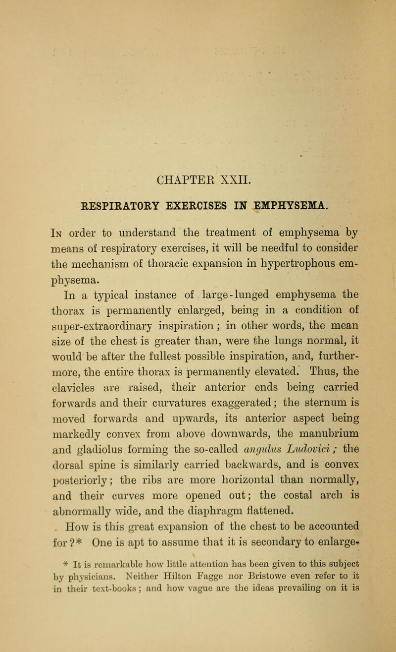 CHAPTEE XXII. RESPIRATORY EXERCISES IN EMPHYSEMA. In order to understand the treatment of emphysema by means of respiratory exercises, it will be needful to consider the mechanism of thoracic expansion in hypertrophous em- physema. In a typical instance of large - lunged emphysema the thorax is permanently enlarged, being in a condition of super-extraordinary inspiration ; in other words, the mean size of the chest is greater than, were the lungs normal, it would be after the fullest possible inspiration, and, further- more, the entire thorax is permanently elevated. Thus, the clavicles are raised, their anterior ends being carried forwards and their curvatures exaggerated; the sternum is moved forwards and upwards, its anterior aspect being markedly convex from above downwards, the manubrium and gladiolus forming the so-called angulus Ludovici; the dorsal spine is similarly carried backwards, and is convex posteriorly; the ribs are more horizontal than normally, and their curves more opened out; the costal arch is abnormally wide, and the diaphragm flattened. How is this great expansion of the chest to be accounted for ?* One is apt to assume that it is secondary to enlarge- * It is remarkable how little attention has been given to this subject by physicians. Neither Hilton Faggc nor Bristowe even refer to it in their text-books; and how vague are the ideas prevailing on it is