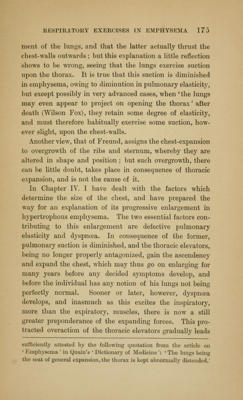 ment of the lungs, and that the latter actually thrust the chest-walls outwards ; but this explanation a little reflection shows to be wrong, seeing that the lungs exercise suction upon the thorax. It is true that this suction is diminished in emphysema, owing to diminution in pulmonary elasticity, but except possibly in very advanced cases, when 'the lungs may even appear to project on opening the thorax' after death (Wilson Fox), they retain some degree of elasticity, and must therefore habitually exercise some suction, how- ever slight, upon the chest-walls. Another view, that of Freund, assigns the chest-expansion to overgrowth of the ribs and sternum, whereby they are altered in shape and position ; but such overgrowth, there can be little doubt, takes place in consequence of thoracic expansion, and is not the cause of it. In Chapter lY. I have dealt with the factors which determine the size of the chest, and have prepared the way for an explanation of its progressive enlargement in hypertrophous emphysema. The two essential factors con- tributing to this enlargement are defective pulmonary elasticity and dyspnoea. In consequence of the former, pulmonary suction is diminished, and the thoracic elevators, being no longer properly antagonized, gain the ascendency and expand the chest, which may thus go on enlarging for many years before any decided symptoms develop, and before the individual has any notion of his lungs not being perfectly normal. Sooner or later, however, dyspncea develops, and inasmuch as this excites the inspiratory, more than the expiratory, muscles, there is now a still greater preponderance of the expanding forces. This pro- tracted overaction of the thoracic elevators gradually leads sufficiently attested by the following (juotation from the article on ' Emphysema ' in Quain's ' Dictionary of Medicine ': ' The lungs being the seat of general expansion, the thorax is kept abnormally distended.'