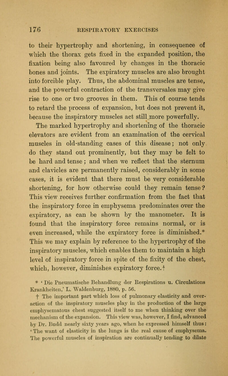 to their hypertrophj^ and shortening, in consequence of which the thorax gets fixed in the expanded position, the fixation being also favoured by changes in the thoracic bones and joints. The expiratory muscles are also brought into forcible play. Thus, the abdominal muscles are tense, and the powerful contraction of the transversales may give rise to one or two grooves in them. This of course tends to retard the process of expansion, but does not prevent it, because the inspiratory muscles act still more powerfully. The marked hypertrophy and shortening of the thoracic elevators are evident from an examination of the cervical muscles in old-standing cases of this disease; not only do they stand out prominently, but they may be felt to be hard and tense ; and when we reflect that the sternum and clavicles are permanently raised, considerably in some cases, it is evident that there must be very considerable shortening, for how otherwise could they remain tense? This view receives further confirmation from the fact that the inspiratory force in emphysema predominates over the expiratory, as can be shown by the manometer. It is found that the inspiratory force remains normal, or is even increased, while the expiratory force is diminished.* This we may explain by reference to the hypertrophy of the inspiratory muscles, which enables them to maintain a high level of inspiratory force in spite of the fixity of the chest, which, however, diminishes expiratory force.! * ' Die Pneumatische Behandlung der Respirations u. Circulations Krankheiten,' L. Waldenburg, 1880, p. 56. ■f The important part which loss of pulmonary elasticity and over- action of the inspiratory muscles play in the production of the large emphysematous chest suggested itself to me when thinliing over the mechanism of the expansion. This view was, however, I find, advanced by Dr. liudd nearly sixty years ago, when he expressed himself thus: 'The want of elasticity in the lungs is the real cause of emphysema. The powerful muscles of mspiration are continually tending to dilate