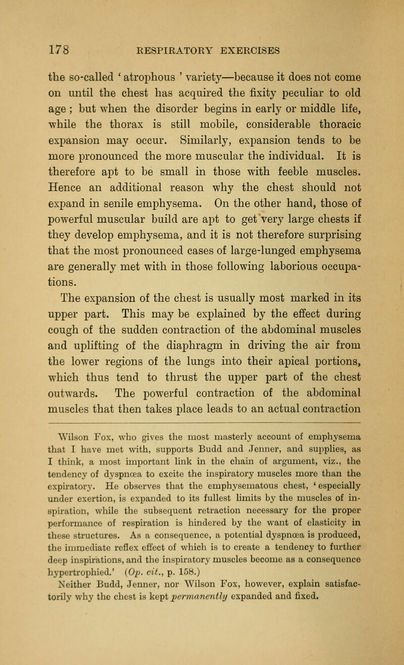 the so-called ' atrophous ' variety—because it does not come on until the chest has acquired the iSixity peculiar to old age ; but when the disorder begins in early or middle life, ■while the thorax is still mobile, considerable thoracic expansion may occur. Similarly, expansion tends to be more pronounced the more muscular the individual. It is therefore apt to be small in those with feeble muscles. Hence an additional reason why the chest should not expand in senile emphysema. On the other hand, those of powerful muscular build are apt to get very large chests if they develop emphysema, and it is not therefore surprising that the most pronounced cases of large-lunged emphysema are generally met with in those following laborious occupa- tions. The expansion of the chest is usually most marked in its upper part. This may be explained by the effect during cough of the sudden contraction of the abdominal muscles and uplifting of the diaphragm in driving the air from the lower regions of the lungs into their apical portions, which thus tend to thrust the upper part of the chest outwards. The powerful contraction of the abdominal muscles that then takes place leads to an actual contraction Wilson Fox, who gives the most masterly account of emphysema that I have met with, supports Budd and Jenner, aiid supplies, as I think, a most important link in the chain of argument, viz., the tendency of dyspnoea to excite the inspiratory muscles more than the expiratory. He observes that the emphysematous chest, ' especially vmder exertion, is expanded to its fullest limits by the muscles of in- spiration, while the subsequent retraction necessary for the proper performance of respiration is hindered by the want of elasticity in these structures. As a consequence, a potential dyspnoea is produced, the immediate reflex effect of which is to create a tendency to further deep inspirations, and the inspiratory muscles become as a consequence hypertrophied.' (Op. cit., p. 158.) Neither Budd, Jenner, nor Wilson Fox, however, explain satisfac- torily why the chest is kept jyermanently expanded and fixed.