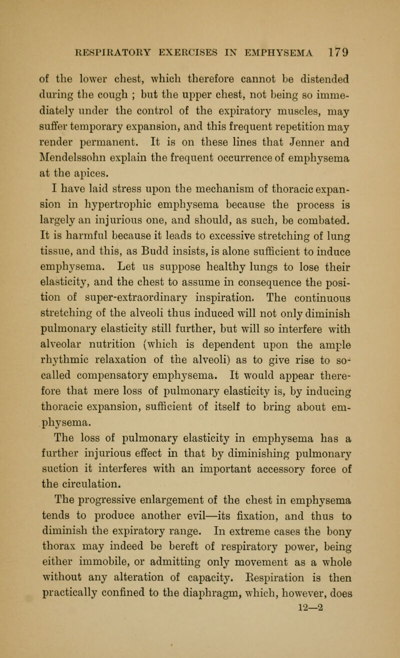 of the lower chest, which therefore cannot be distended during the cough ; but the upper chest, not being so imme- diately under the control of the expiratory muscles, may sufier temporary expansion, and this frequent repetition may render permanent. It is on these lines that Jenner and Mendelssohn explain the frequent occurrence of emphysema at the apices. I have laid stress upon the mechanism of thoracic expan- sion in hypertrophic emphysema because the process is largely an injurious one, and should, as such, be combated. It is harmful because it leads to excessive stretching of lung tissue, and this, as Budd insists, is alone sufficient to induce emphysema. Let us suppose healthy lungs to lose their elasticity, and the chest to assume m consequence the posi- tion of super-extraordinary inspiration. The continuous stretching of the alveoli thus induced will not only diminish pulmonary elasticity still further, but will so interfere with alveolar nutrition (which is dependent upon the ample rhythmic relaxation of the alveoli) as to give rise to so- called compensatory emphysema. It would appear there- fore that mere loss of pulmonary elasticity is, by inducing thoracic expansion, sufficient of itself to bring about em- physema. The loss of pulmonary elasticity in emphysema has a further injurious effect in that by diminishing pulmonary suction it interferes with an important accessory force of the circulation. The progressive enlargement of the chest in emphysema tends to produce another evil—its fixation, and thus to diminish the expiratory range. In extreme cases the bony thorax may indeed be bereft of respiratory power, being either immobile, or admitting only movement as a whole without any alteration of capacity. Eespiration is then practically confined to the diaphragm, which, however, does 12—2