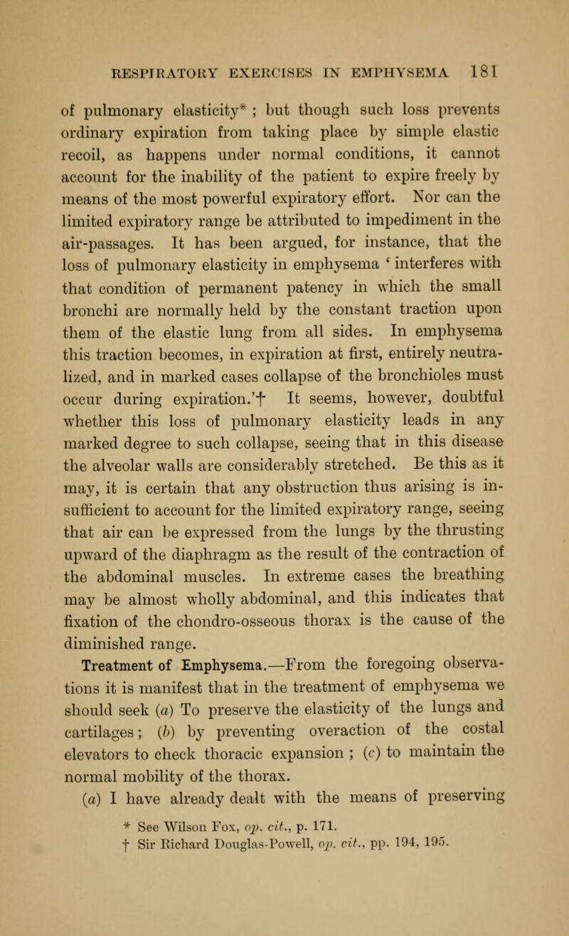 of pulmonary elasticity* ; but though such loss prevents ordinary expiration from taking place by simple elastic recoil, as happens under normal conditions, it cannot account for the inability of the patient to expire freely by means of the most powerful expiratory effort. Nor can the limited expiratory range be attributed to impediment in the air-passages. It has been argued, for instance, that the loss of pulmonary elasticity in emphysema * interferes with that condition of permanent patency in which the small bronchi are normally held by the constant traction upon them of the elastic lung from all sides. In emphysema this traction becomes, in expiration at first, entirely neutra- Hzed, and in marked cases collapse of the bronchioles must occur during expiration.'f It seems, however, doubtful whether this loss of pulmonary elasticity leads in any marked degree to such collapse, seeing that in this disease the alveolar walls are considerably stretched. Be this as it may, it is certain that any obstruction thus arising is in- sufficient to account for the limited expiratory range, seeing that air can be expressed from the lungs by the thrusting upward of the diaphragm as the result of the contraction of the abdominal muscles. In extreme cases the breathing may be almost wholly abdominal, and this indicates that fixation of the chondro-osseous thorax is the cause of the diminished range. Treatment of Emphysema.—From the foregoing observa- tions it is manifest that in the treatment of emphysema we should seek (a) To preserve the elasticity of the lungs and cartilages; (b) by preventing overaction of the costal elevators to check thoracic expansion ; (c) to maintain the normal mobility of the thorax. (a) I have already dealt with the means of preserving * See Wilson Fox, o^. cit., p. 171. t Sir Richard Douglas-Powell, o^). cit., pp. 194, 195.