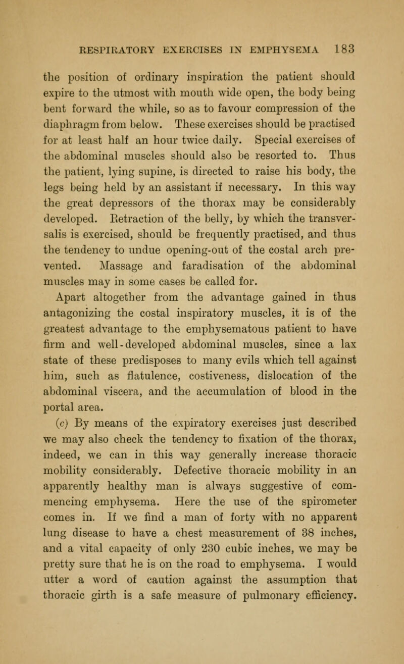 the position of ordinary inspiration the patient should expire to the utmost with mouth wide open, the body being bent forward the while, so as to favour compression of the diaphragm from below. These exercises should be practised for at least half an hour twice daily. Special exercises of the abdominal muscles should also be resorted to. Thus the patient, lying supine, is directed to raise his body, the legs being held by an assistant if necessary. In this way the great depressors of the thorax may be considerably developed. Eetraction of the belly, by which the transver- salis is exercised, should be frequently practised, and thus the tendency to undue opening-out of the costal arch pre- vented. Massage and faradisation of the abdominal muscles may in some cases be called for. Apart altogether from the advantage gained in thus antagonizing the costal inspiratory muscles, it is of the greatest advantage to the emphysematous patient to have firm and well - developed abdominal muscles, since a lax state of these predisposes to many evils which tell against him, such as flatulence, costiveness, dislocation of the abdominal viscera, and the accumulation of blood in the portal area. (c) By means of the expiratory exercises just described we may also check the tendency to fixation of the thorax, indeed, we can in this way generally increase thoracic mobility considerably. Defective thoracic mobility in an apparently healthy man is always suggestive of com- mencing emphysema. Here the use of the spirometer comes in. If we find a man of forty with no apparent lung disease to have a chest measurement of 38 inches, and a vital capacity of only 230 cubic inches, we may be pretty sure that he is on the road to emphysema. I would utter a word of caution against the assumption that thoracic girth is a safe measure of pulmonary efficiency.