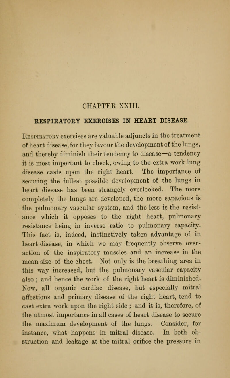 RESPIRATORY EXERCISES IN HEART DISEASE. Kespiratoky exercises are valuable adjuncts in the treatment of heart disease, for they favour the development of the lungs, and thereby diminish their tendency to disease—a tendency it is most important to check, owing to the extra work lung disease casts upon the right heart. The importance of securing the fullest possible development of the lungs in heart disease has been strangely overlooked. The more completely the lungs are developed, the more capacious is the pulmonary vascular system, and the less is the resist- ance which it opposes to the right heart, pulmonary resistance being in inverse ratio to pulmonary capacity. This fact is, indeed, instinctively taken advantage of in heart disease, in which we may frequently observe over- action of the inspiratory muscles and an increase in the mean size of the chest. Not only is the breathing area in this way increased, but the pulmonary vascular capacity also ; and hence the work of the right heart is diminished. Now, all organic cardiac disease, but especially mitral affections and primary disease of the right heart, tend to cast extra work upon the right side ; and it is, therefore, of the utmost importance in all cases of heart disease to secure the maximum development of the lungs. Consider, for instance, what happens in mitral disease. In both ob- struction and leakage at the mitral orifice the pressure in