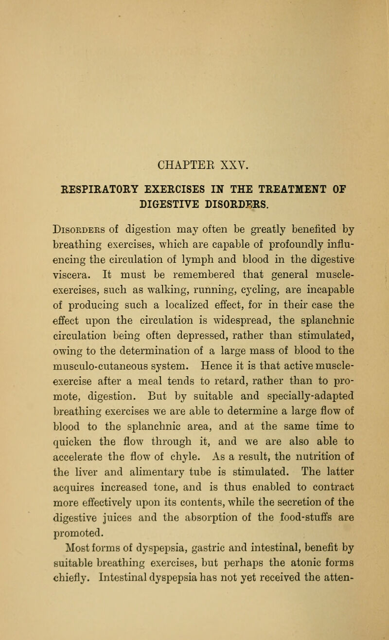 RESPIRATORY EXERCISES IN THE TREATMENT OF DIGESTIVE DISORDERS. DisoEDERS of digestion may often be greatly benefited by breathing exercises, which are capable of profoundly influ- encing the circulation of lymph and blood m the digestive viscera. It must be remembered that general muscle- exercises, such as walking, runnmg, cycling, are incapable of producing such a localized effect, for in their case the effect upon the circulation is widespread, the splanchnic circulation being often depressed, rather than stimulated, owing to the determination of a large mass of blood to the musculo-cutaneous system. Hence it is that active muscle- exercise after a meal tends to retard, rather than to pro- mote, digestion. But by suitable and specially-adapted breathing exercises we are able to determine a large flow of blood to the splanchnic area, and at the same time to quicken the flow through it, and we are also able to accelerate the flow of chyle. As a result, the nutrition of the liver and alimentary tube is stimulated. The latter acquires increased tone, and is thus enabled to contract more effectively upon its contents, while the secretion of the digestive juices and the absorption of the food-stuffs are promoted. Most forms of dyspepsia, gastric and intestinal, benefit by suitable breathing exercises, but perhaps the atonic forms chiefly. Intestinal dyspepsia has not yet received the atten-