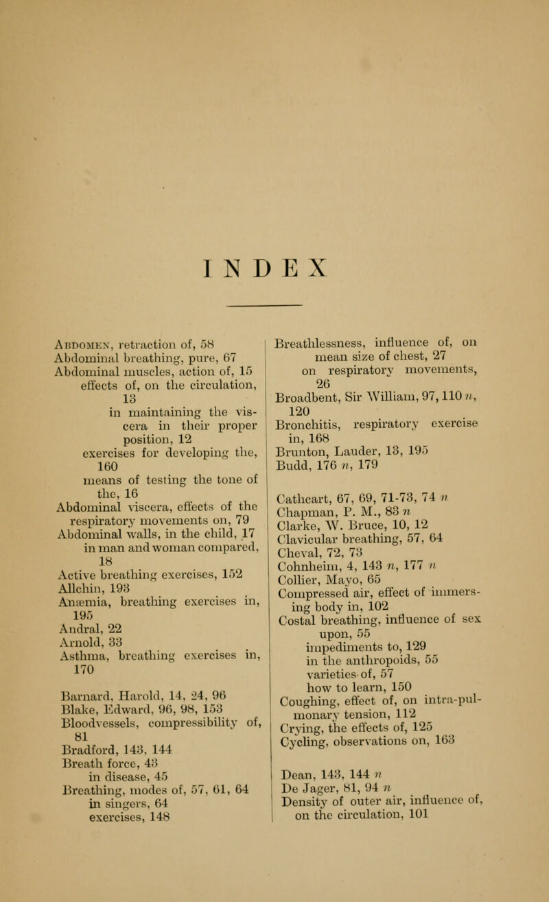 INDEX Addomex, retraction of, 5H Abdominiil breathing, pure, 67 Abdominal nuiscles, action of, 15 effects of, on the circulation, 13 in maintaining the vis- cera in their proper position, 12 exercises for developing the, 160 means of testing the tone of the, 16 Abdominal viscera, effects of the respiratory movements on, 79 Abdommal walls, in the child, 17 in man and woman compared, 18 Active breathing exercises, 152 Allchin, 19;} Antemia, breathing exercises in, 195 Andral, 22 Arnold, 33 Asthma, breathing exercises in, 170 Barnard. Harold, 14, 24, 96 Blake, Edward, 96, 98, 153 Bloodvessels, compressibility of, 81 Bradford, 143, 144 Breath force, 43 in disease, 45 Breathing, modes of, 57, 61, 64 in singers, 64 exercises, 148 Breathlessness, influence of, on mean size of chest, 27 on respiratorv movements, 26 Broadbent, Sir William, 97,110 ii, 120 Bronchitis, respiratory exercise in, 168 Brunton, Lauder, 13, 195 Budd, 176 H, 179 Cathcart, 67, 69, 71-73, 74 n Chapman, P. M., 83 ?^ Clarke, W. Bruce, 10, 12 (•lavicular breathing, 57, 64 Cheval, 72, 73 Cohnheim, 4, 143 n, 177 n ColUer, Mayo, 65 Compressed air, effect of innners- ing body in, 102 Costal breathing, influence of sex upon, 55 impediments to, 129 m the anthropoids, 55 varieties of, 57 how to learn, 150 Coughing, effect of, on intra-pul- monary tension, 112 Crying, the effects of, 125 Cycling, observations on, 163 Dean, 143, 144 )i De Jager, 81, 94 n I Density of outer air, influence of, 1 on the circulation, 101