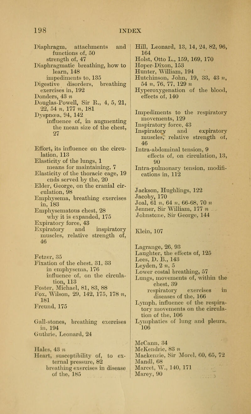 Diaphragm, attachments and functions of, 50 strength of, 47 Diaphragmatic breathing, how to learn, 148 impediments to, 135 Digestive disorders, breathing exercises m, 192 Donders, 43 n Douglas-PoweU, Sir E., 4, 5, 21, 22, 54 n, 177 «, 181 Dyspnoea, 94, 142 influence of, in augmenting the mean size of the chest, 27 Effort, its influence on the cu'cu- lation, 113 Elasticity of the lungs, 1 means for maintainmg, 7 Elasticity of the thoracic cage, 19 ends served by the, 20 Elder, George, on the cranial cu'- culation, 98 Emphysema, breathing exercises in, 183 Emphj'sematous chest, 28 why it is expanded, 175 Expiratory force, 43 Expiratory and inspiratory muscles, relative strength of, 46 Fetzer, 35 Fixation of the chest, 31, 33 in emphysema, 176 influence of, on the circula- tion, 113 Foster, Michael, 81, 83, 88 Fox, Wilson, 29, 142, 175, 178 n, 181 Freund, 175 Gall-stones, breathing exercises in, 194 Guthrie, Leonard, 24 Hales, 43 it Heart, susceptibility of, to ex- ternal pressure, 82 j breatliing exercises in disease j of the, 185 HiU, Leonard, 13, 14, 24. 82, 96, 164 Hoist, Otto L., 159, 169, 170 Hoper-Dixon, 153 Hunter, William, 194 Hutchinson, John, 19, 33, 43 n, 54 n, 76, 77, 129 n Hyperoxygenation of the blood, effects of, 140 Impediments to the respiratory movements, 129 Inspiratory force, 43 Insphatory and expiratory muscles, relative strength of, 46 Intra-abdominal tension, 9 effects of, on circulation, 13, 90 Intra-pulmonary tension, modifi- cations in, 112 Jackson, Hughlings, 122 Jacobj', 170 Joal, 61 n, 64?/, 66-68, 70 « Jemier, Sir William, 177 7i Johnstone, Sir George, 144 Klein, 107 Lagrange, 26, 93 Laughter, the effects of, 125 Lees, D. B., 143 Leyden,2 n, 5 Lower costal breathing, 57 Lungs, movements of, witliin the chest, 39 respiratory exercises in diseases of the, 166 Lymph, influence of the respira- tory movements on tlie circula- tion of the, 106 Lymphatics of lung and pleura. 106 McCann, 34 McKendric, 83 ti Mackenzie, Sir 3Iortl. 60, 65, 72 Mandl, 68 Marcet, W., 140. 171 Marey, 90