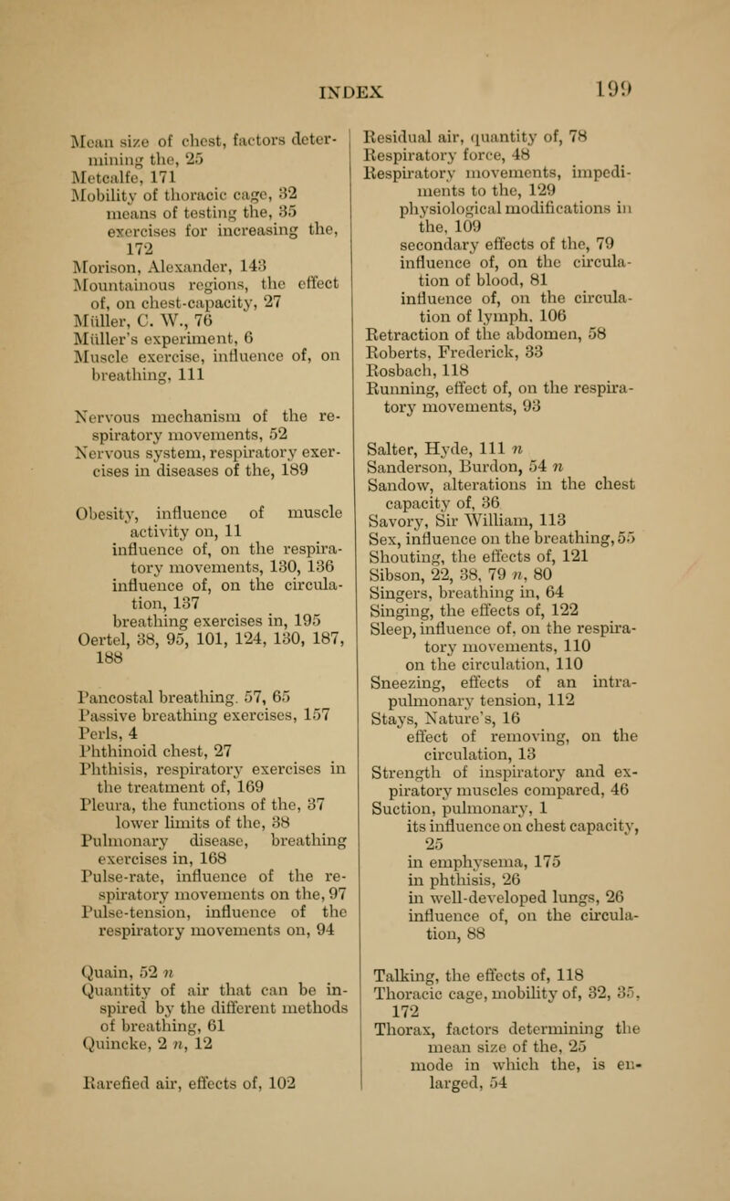 Mean size of chest, factors deter- mining^ the, 25 Metcalfe, 171 Mobility of thoracic cage, ;52 means of testing the, 85 exercises for increasing the, 172 Morison, Alexander, 1415 IMountainous regions, the effect of, on chest-capacitv, 27 Miiller, C. W., 76 Miiller's experiment, 6 Muscle exercise, intluence of, on breathing, 111 Nervous mechanism of the re- spiratory movements, 52 Nervous system, respiratory exer- cises in diseases of the, 189 Obesity, influence of muscle activity on, 11 influence of, on the respira- tory movements, 130, 136 influence of, on the circula- tion, 137 breathing exercises in, 195 Oertel, 38, 95, 101, 124, 130, 187, 188 Pancostal breathing. 57, 65 Passive breathing exercises, 157 Perls, 4 Phthinoid chest, 27 Phthisis, respiratory exercises in the treatment of, 169 Pleura, the functions of the, 37 lower limits of the, 38 Pulmonary disease, breathing exercises in, 168 Pulse-rate, influence of the re- spiratory movements on the, 97 Pulse-tension, influence of the respiratory movements on, 94 Quain, 52 n Quantity of air that can be in- spired by the different methods of breathing, 61 Quincke, 2 n, 12 Earefied air, effects of, 102 Residual air, quantity of, 78 Respiratory force, 48 Respiratory movements, impedi- ments to the, 129 physiological modifications in the, 109 secondar^^ effects of the, 79 influence of, on the circula- tion of blood, 81 influence of, on the circula- tion of lymph, 106 Retraction of the abdomen, 58 Roberts, Frederick, 33 Rosbach, 118 Running, effect of, on the respira- tory movements, 93 Salter, Hyde, 111 7i Sanderson, Burdon, 54 n Sandow, alterations in the chest capacity of, 36 Savory, Sir William, 113 Sex, influence on the breathing, 55 Shouting, the effects of, 121 Sibson, 22, 38, 79 n, 80 Singers, breathing in, 64 Singing, the effects of, 122 Sleep, influence of, on the respira- tory movements, 110 on the circulation, 110 Sneezing, effects of an intra- pulmonary tension, 112 Stays, Nature's, 16 effect of removing, on the circulation, 13 Strength of inspiratory and ex- piratory muscles compared, 46 Suction, pulmonax-y, 1 its influence on chest capacity, 25 in emphysema, 175 in phthisis, 26 m well-developed lungs, 26 influence of, on the circula- tion, 88 Talking, the effects of, 118 Thoracic cage, mobility of, 32, 35, 172 Thorax, factors determining the mean size of the, 25 mode in which the, is en- larged, 54