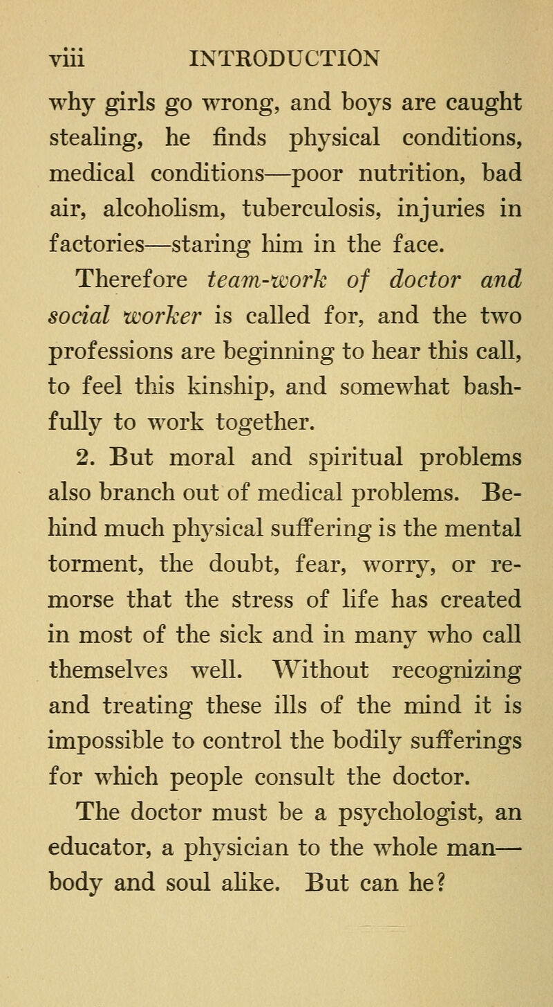 why girls go wrong, and boys are caught stealing, he finds physical conditions, medical conditions—poor nutrition, bad air, alcoholism, tuberculosis, injuries in factories—staring liim in the face. Therefore team-work of doctor and social worker is called for, and the two professions are beginning to hear this call, to feel this kinship, and somewhat bash- fully to work together. 2. But moral and spiritual problems also branch out of medical problems. Be- hind much phj^sical suffering is the mental torment, the doubt, fear, worry, or re- morse that the stress of life has created in most of the sick and in many who call themselves well. Without recognizing and treating these ills of the mind it is impossible to control the bodily sufferings for which people consult the doctor. The doctor must be a psychologist, an educator, a physician to the whole man— body and soul ahke. But can he?