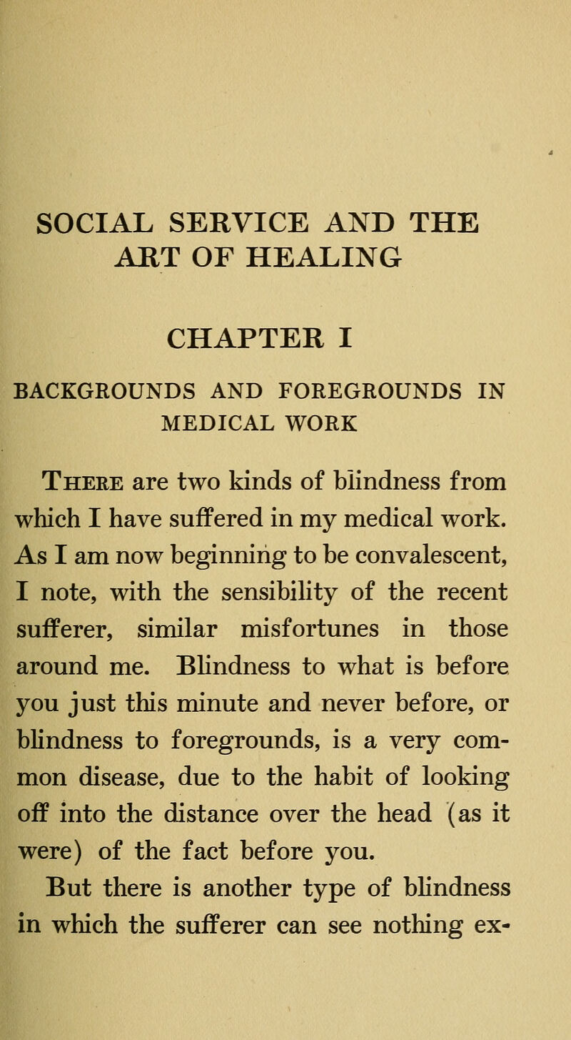 SOCIAL SERVICE AND THE ART OF HEALING CHAPTER I BACKGROUNDS AND FOREGROUNDS IN MEDICAL WORK There are two kinds of blindness from which I have suffered in my medical work. As I am now beginning to be convalescent, I note, with the sensibility of the recent sufferer, similar misfortunes in those around me. Bhndness to what is before you just this minute and never before, or bhndness to foregrounds, is a very com- mon disease, due to the habit of looking off into the distance over the head (as it were) of the fact before you. But there is another type of blindness in which the sufferer can see nothing ex-