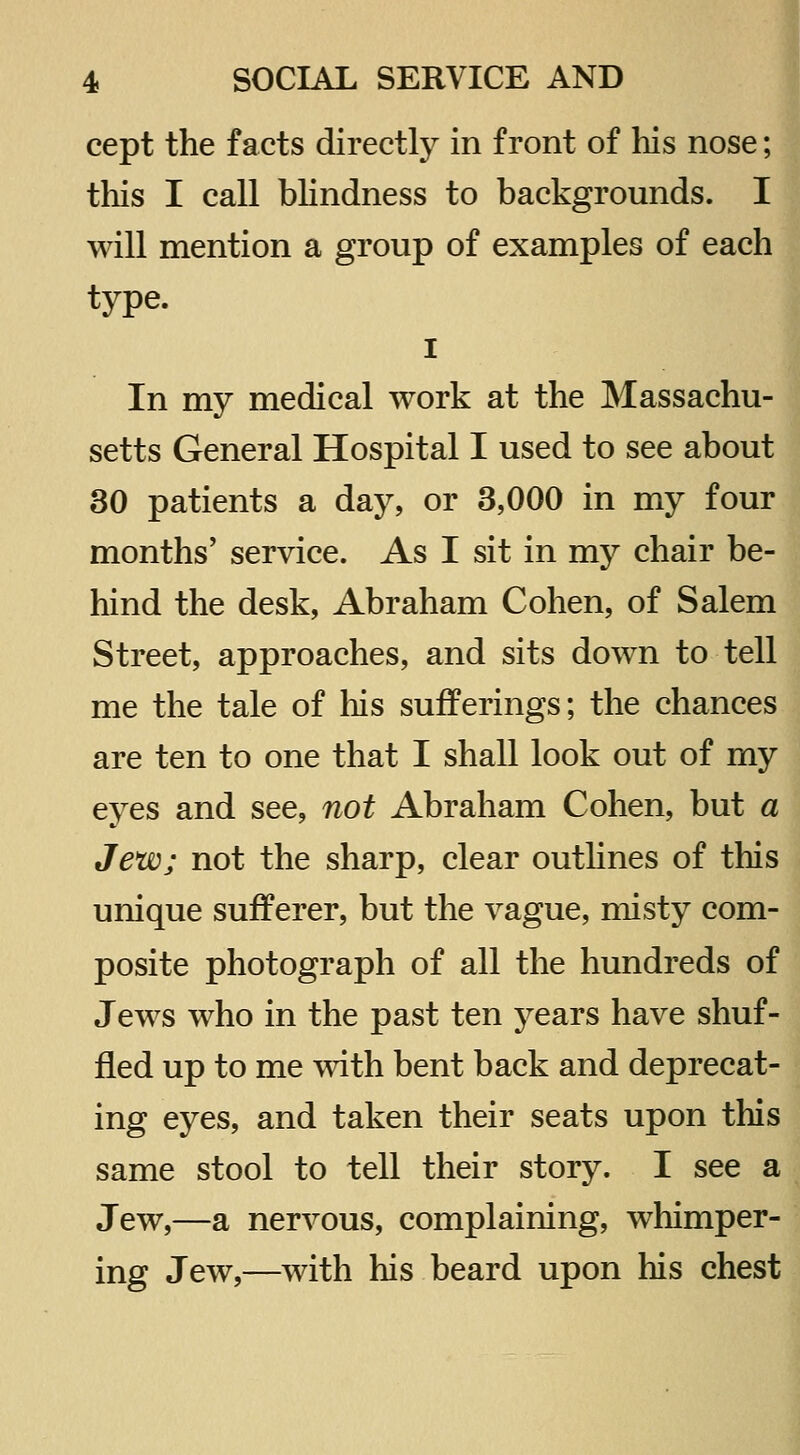 cept the facts directly in front of his nose; this I call bhndness to backgrounds. I will mention a group of examples of each type. I In my medical work at the Massachu- setts General Hospital I used to see about 30 patients a day, or 3,000 in my four months' service. As I sit in my chair be- hind the desk, Abraham Cohen, of Salem Street, approaches, and sits down to tell me the tale of his sufferings; the chances are ten to one that I shall look out of my eyes and see, not Abraham Cohen, but a Jew; not the sharp, clear outlines of this unique sufferer, but the vague, misty com- posite photograph of all the hundreds of Jews who in the past ten years have shuf- fled up to me mth bent back and deprecat- ing eyes, and taken their seats upon this same stool to tell their story. I see a Jew,—a nervous, complaining, whimper- ing Jew,—with his beard upon his chest