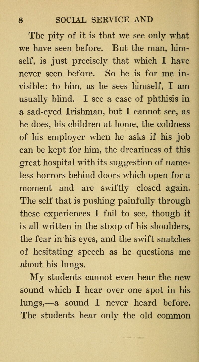 The pity of it is that we see only what we have seen before. But the man, him- self, is just precisely that which I have never seen before. So he is for me in- visible: to him, as he sees himself, I am usually blind. I see a case of phthisis in a sad-eyed Irishman, but I cannot see, as he does, his children at home, the coldness of his employer when he asks if his job can be kept for him, the dreariness of this great hospital with its suggestion of name- less horrors behind doors which open for a moment and are s^viftly closed again. The self that is pushing painfully through these experiences I fail to see, though it is all written in the stoop of his shoulders, the fear in his eyes, and the swift snatches of hesitating speech as he questions me about his lungs. My students cannot even hear the new- sound which I hear over one spot in his lungs,—a sound I never heard before. The students hear only the old common