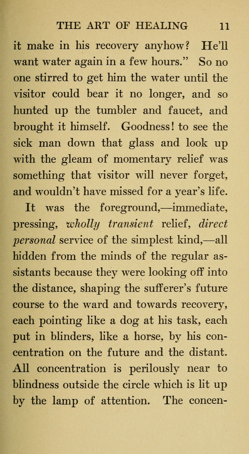 it make in his recovery anyhow? He'll want water again in a few hours. So no one stirred to get him the water until the visitor could bear it no longer, and so hunted up the tumbler and faucet, and brought it himself. Goodness! to see the sick man down that glass and look up with the gleam of momentary rehef was something that visitor will never forget, and wouldn't have missed for a year's Hfe. It was the foreground,—immediate, pressing, wholly transient rehef, direct personal service of the simplest kind,—all hidden from the minds of the regular as- sistants because they were looking off into the distance, shaping the sufferer's future course to the ward and towards recovery, each pointing hke a dog at his task, each put in bHnders, hke a horse, by his con- centration on the future and the distant. All concentration is perilously near to blindness outside the circle which is Ht up by the lamp of attention. The concen-