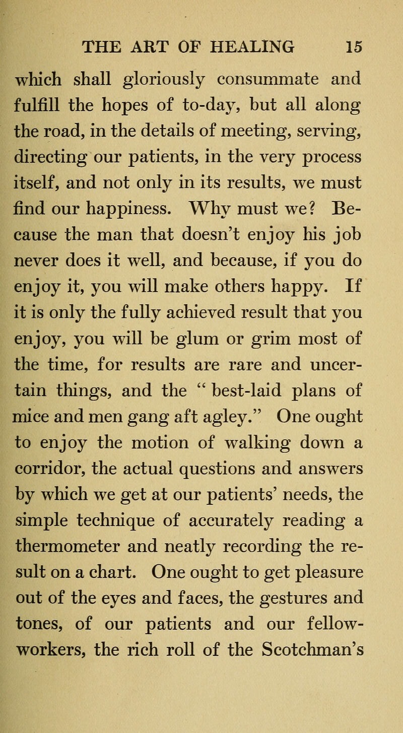 which shall gloriously consummate and fulfill the hopes of to-day, but all along the road, in the details of meeting, serving, directing our patients, in the very process itself, and not only in its results, we must find our happiness. Why must we? Be- cause the man that doesn't enjoy his job never does it well, and because, if you do enjoy it, you will make others happy. If it is only the fully achieved result that you enjoy, you will be glum or grim most of the time, for results are rare and uncer- tain things, and the  best-laid plans of mice and men gang aft agley. One ought to enjoy the motion of walking down a corridor, the actual questions and answers by which we get at our patients' needs, the simple technique of accurately reading a thermometer and neatly recording the re- sult on a chart. One ought to get pleasure out of the eyes and faces, the gestures and tones, of our patients and our fellow- workers, the rich roll of the Scotchman's