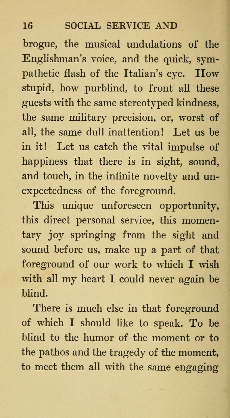 brogue, the musical undulations of the Enghsliman's voice, and the quick, sym- pathetic flash of the Itahan's eye. How stupid, how purblind, to front all these guests with the same stereotyped kindness, the same military precision, or, worst of all, the same dull inattention! Let us be in it! Let us catch the vital impulse of happiness that there is in sight, sound, and touch, in the infinite novelty and un- expectedness of the foreground. This unique unforeseen opportunity, this direct personal service, this momen- tary joy springing from the sight and sound before us, make up a part of that foreground of our work to which I wish with all my heart I could never again be blind. There is much else in that foreground of which I should like to speak. To be blind to the humor of the moment or to the pathos and the tragedy of the moment, to meet them all with the same engaging