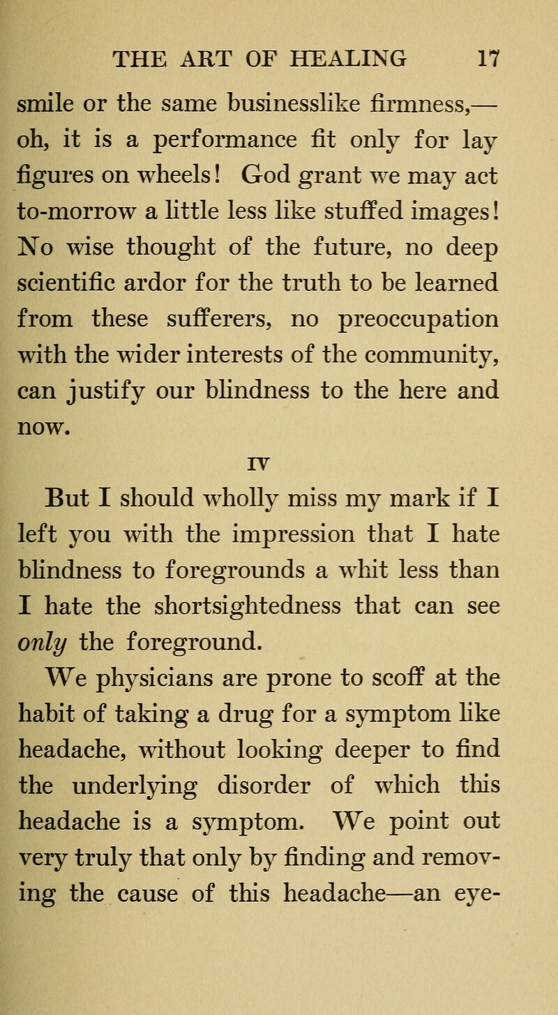 smile or the same businesslike firmness,— oh, it is a performance fit only for lay figures on wheels! God grant we may act to-morrow a Httle less like stuffed images! No wise thought of the future, no deep scientific ardor for the truth to be learned from these sufferers, no preoccupation with the wider interests of the community, can justify our bhndness to the here and now. IV But I should wholly miss my mark if I left you with the impression that I hate blindness to foregrounds a whit less than I hate the shortsightedness that can see only the foreground. We physicians are prone to scoff at the habit of taking a drug for a symptom Hke headache, without looking deeper to find the underlying disorder of which this headache is a symptom. We point out very truly that only by finding and remov- ing the cause of this headache—an eye-