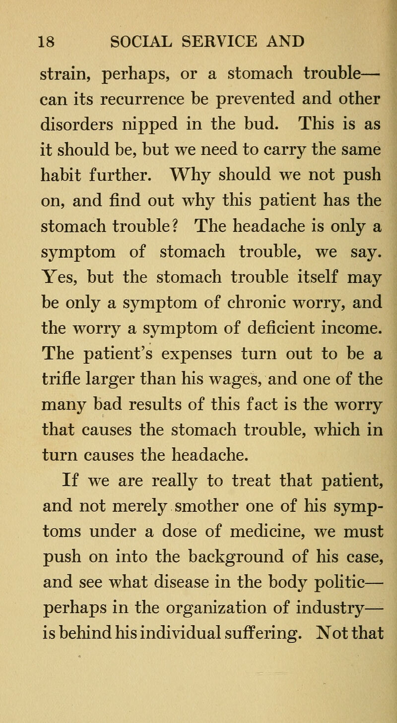 strain, perhaps, or a stomach trouble— can its recurrence be prevented and other disorders nipped in the bud. This is as it should be, but we need to carry the same habit further. Why should we not push on, and find out why this patient has the stomach trouble? The headache is only a symptom of stomach trouble, we say. Yes, but the stomach trouble itself may be only a symptom of chronic worry, and the worry a symptom of deficient income. The patient's expenses turn out to be a trifle larger than his wages, and one of the many bad results of this fact is the worry that causes the stomach trouble, which in turn causes the headache. If we are really to treat that patient, and not merely smother one of his symp- toms under a dose of medicine, we must push on into the background of his case, and see what disease in the body politic— perhaps in the organization of industry— is behind his individual suffering. Not that