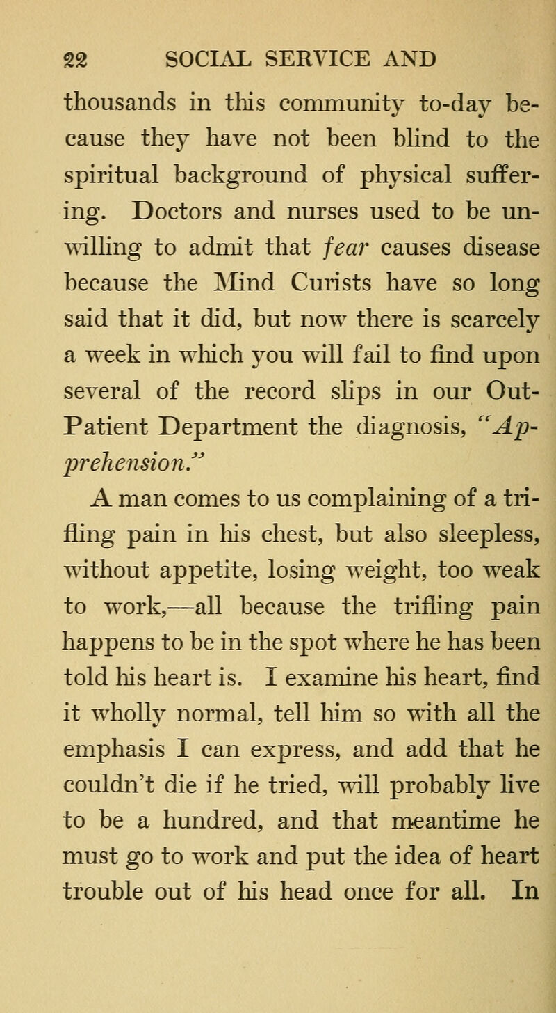 thousands in this community to-day be- cause they have not been Wind to the spiritual background of physical suffer- ing. Doctors and nurses used to be un- ^^dlling to admit that fear causes disease because the JNIind Curists have so long said that it did, but now there is scarcely a week in w^iich you will fail to find upon several of the record shps in our Out- Patient Department the diagnosis, ''Ap- prehension f A man comes to us complaining of a tri- fling pain in his chest, but also sleepless, without appetite, losing weight, too weak to work,—all because the trifling pain happens to be in the spot where he has been told liis heart is. I examine his heart, find it wholly normal, tell him so with all the emphasis I can express, and add that he couldn't die if he tried, will probably live to be a hundred, and that meantime he must go to work and put the idea of heart trouble out of liis head once for all. In