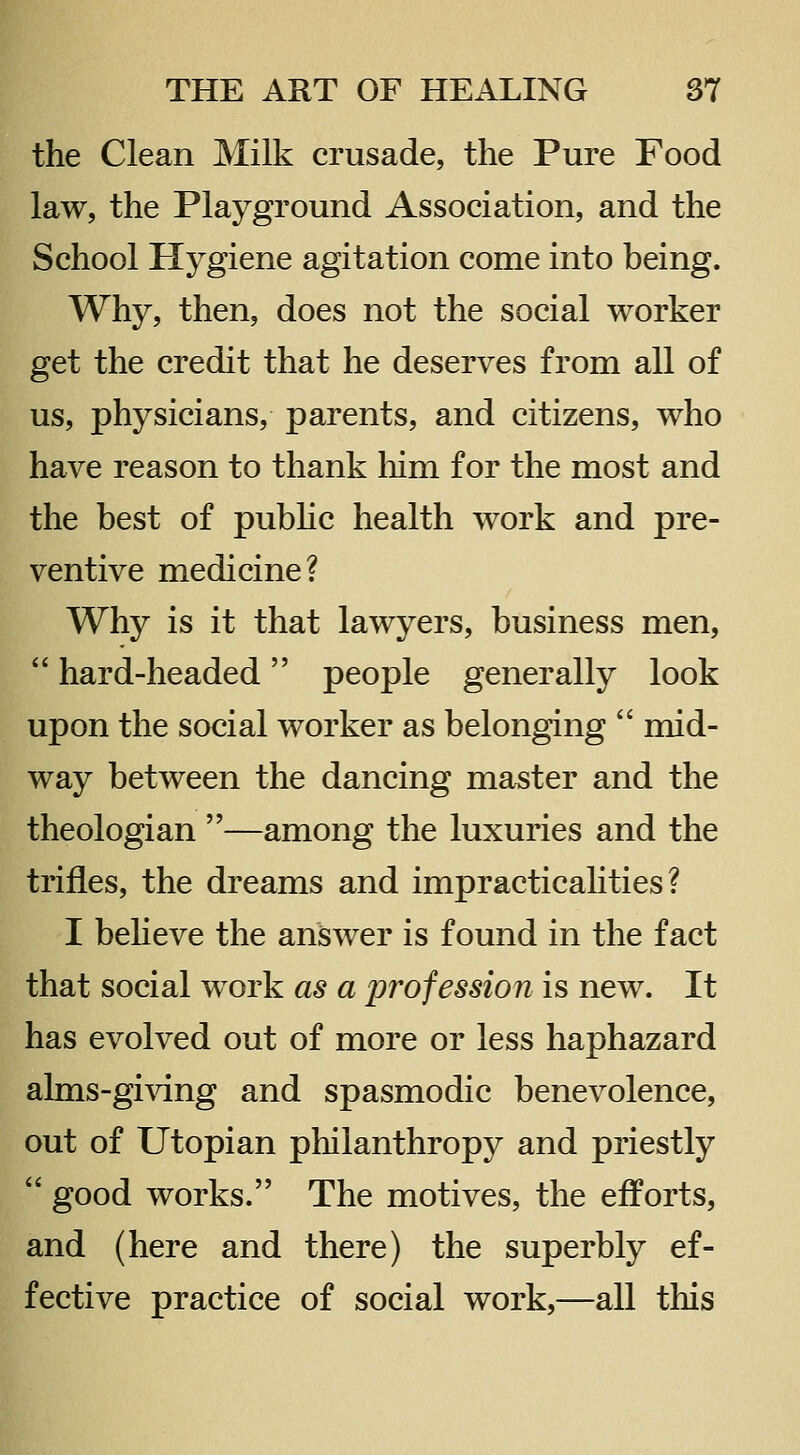 the Clean Milk crusade, the Pure Food law, the Playground Association, and the School Hygiene agitation come into being. Why, then, does not the social worker get the credit that he deserves from all of us, physicians, parents, and citizens, who have reason to thank him for the most and the best of pubhc health work and pre- ventive medicine? Why is it that lawyers, business men,  hard-headed people generally look upon the social worker as belonging  mid- way between the dancing master and the theologian —among the luxuries and the trifles, the dreams and impracticalities? I beheve the answer is found in the fact that social work as a profession is new. It has evolved out of more or less haphazard alms-gi^dng and spasmodic benevolence, out of Utopian philanthropy and priestly  good works. The motives, the efforts, and (here and there) the superbly ef- fective practice of social work,—all this