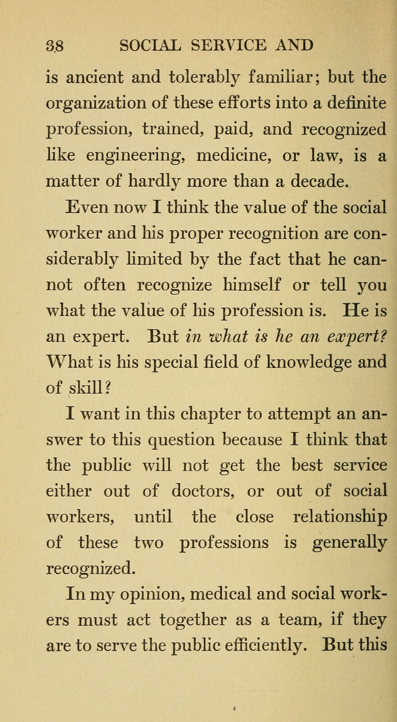 is ancient and tolerably familiar; but the organization of these eif orts into a definite profession, trained, paid, and recognized hke engineering, medicine, or law, is a matter of hardly more than a decade. Even now I think the value of the social worker and his proper recognition are con- siderably Kmited by the fact that he can- not often recognize himself or tell you what the value of his profession is. He is an expert. But in what is he an expert? What is his special field of knowledge and of skill? I want in this chapter to attempt an an- swer to this question because I think that the public will not get the best service either out of doctors, or out of social workers, until the close relationship of these two professions is generally recognized. In my opinion, medical and social work- ers must act together as a team, if they are to serve the pubhc efficiently. But this