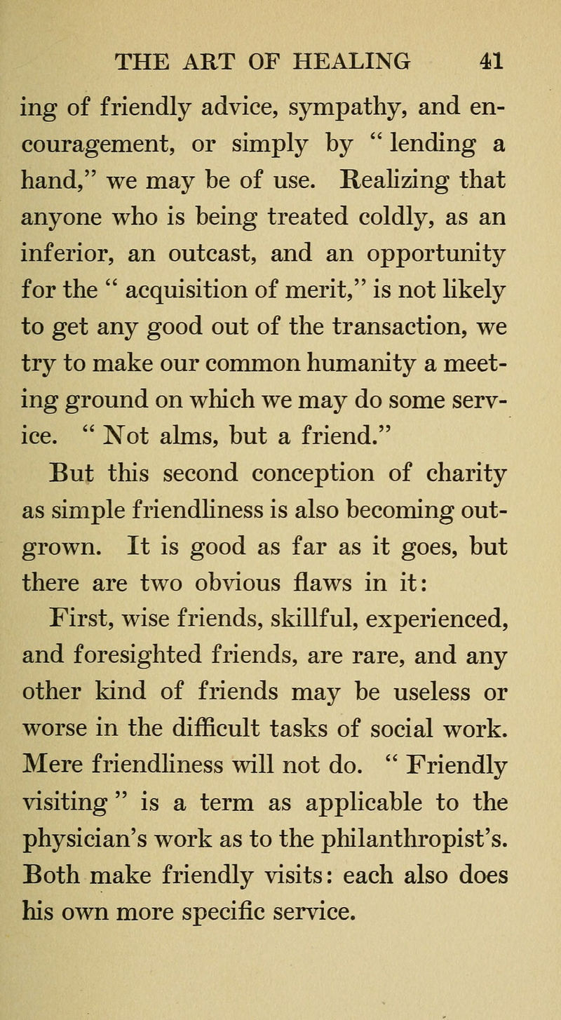 ing of friendly advice, sympathy, and en- couragement, or simply by  lending a hand, we may be of use. Realizing that anyone who is being treated coldly, as an inferior, an outcast, and an opportunity for the  acquisition of merit, is not hkely to get any good out of the transaction, we try to make our common humanity a meet- ing ground on which we may do some serv- ice.  Not alms, but a friend. But this second conception of charity as simple friendhness is also becoming out- grown. It is good as far as it goes, but there are two obvious flaws in it: First, wise friends, skillful, experienced, and foresighted friends, are rare, and any other kind of friends may be useless or worse in the difficult tasks of social work. Mere friendliness will not do.  Friendly visiting  is a term as applicable to the physician's work as to the philanthropist's. Both make friendly visits: each also does his own more specific service.