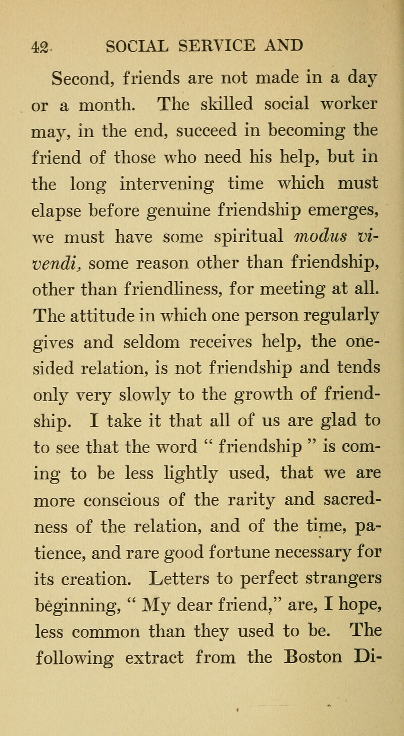 Second, friends are not made in a day or a month. The skilled social worker may, in the end, succeed in becoming the friend of those who need his help, but in the long intervening time which must elapse before genuine friendship emerges, we must have some spiritual modus Vi- vendi, some reason other than friendship, other than friendliness, for meeting at all. The attitude in which one person regularly gives and seldom receives help, the one- sided relation, is not friendship and tends only very slowly to the growth of friend- ship. I take it that all of us are glad to to see that the word  friendship  is com- ing to be less hghtly used, that we are more conscious of the rarity and sacred- ness of the relation, and of the time, pa- tience, and rare good fortune necessary for its creation. Letters to perfect strangers beginning,  My dear friend, are, I hope, less common than they used to be. The following extract from the Boston Di-