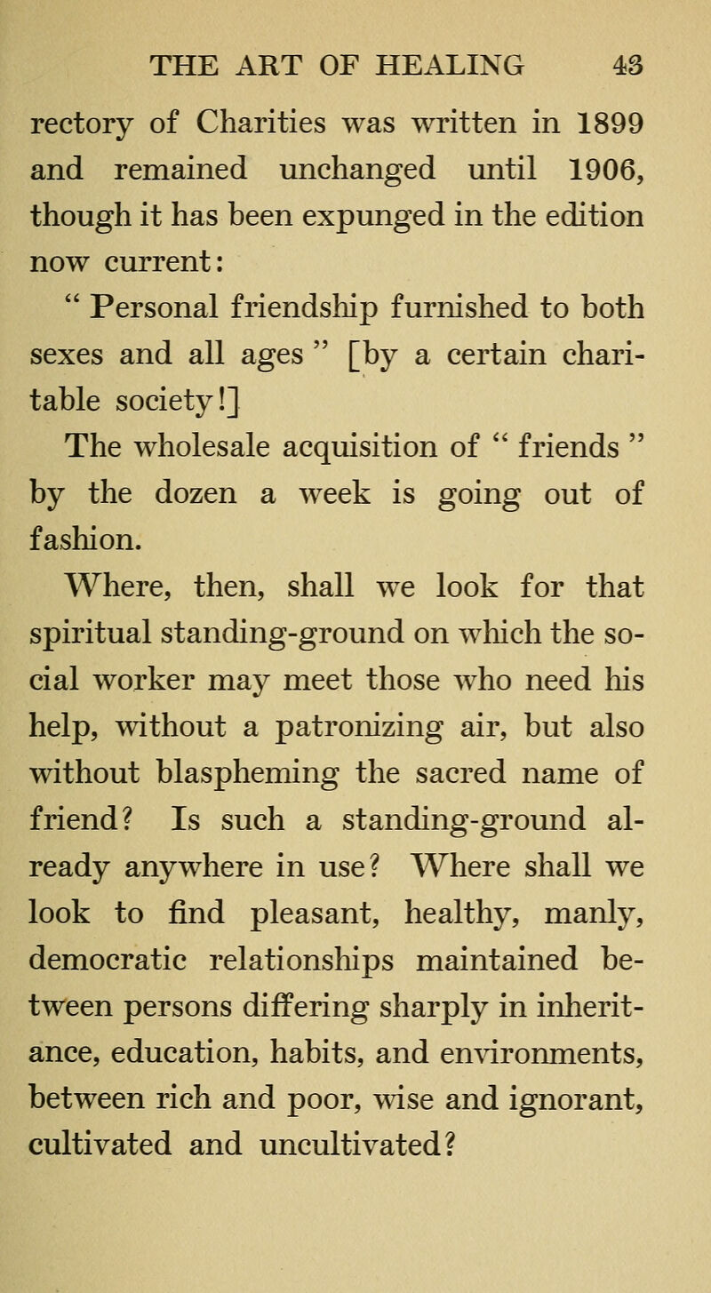 rectory of Charities was written in 1899 and remained unchanged until 1906, though it has been expunged in the edition now current:  Personal friendship furnished to both sexes and all ages  [by a certain chari- table society!] The wholesale acquisition of  friends  by the dozen a week is going out of fashion. Where, then, shall we look for that spiritual standing-ground on which the so- cial worker may meet those who need his help, without a patronizing air, but also without blaspheming the sacred name of friend? Is such a standing-ground al- ready anywhere in use? Where shall we look to find pleasant, healthy, manly, democratic relationships maintained be- tween persons differing sharply in inherit- ance, education, habits, and en^dronments, between rich and poor, wise and ignorant, cultivated and uncultivated?