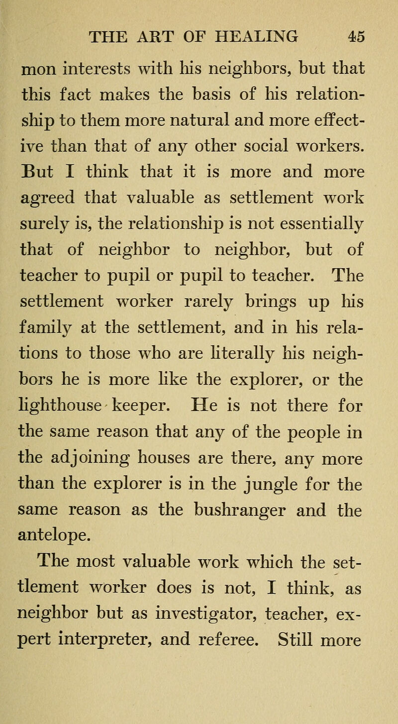 mon interests with liis neighbors, but that this fact makes the basis of his relation- ship to them more natural and more effect- ive than that of any other social workers. But I think that it is more and more agreed that valuable as settlement work surely is, the relationship is not essentially that of neighbor to neighbor, but of teacher to pupil or pupil to teacher. The settlement worker rarely brings up his family at the settlement, and in his rela- tions to those who are Hterally his neigh- bors he is more hke the explorer, or the lighthouse keeper. He is not there for the same reason that any of the people in the adjoining houses are there, any more than the explorer is in the jungle for the same reason as the bushranger and the antelope. The most valuable work which the set- tlement worker does is not, I think, as neighbor but as investigator, teacher, ex- pert interpreter, and referee. Still more