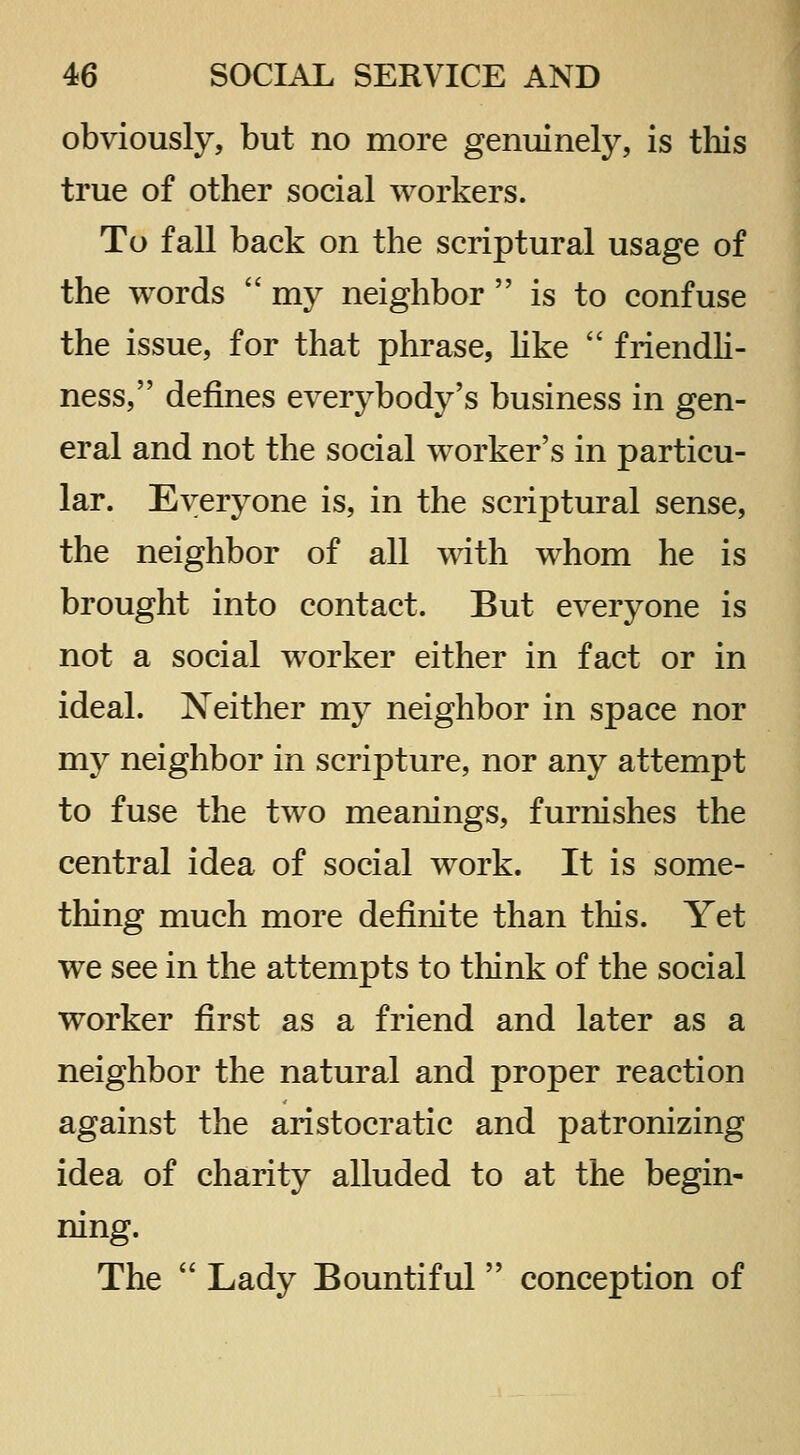 obviously, but no more genuinely, is this true of other social workers. To fall back on the scriptural usage of the words  my neighbor  is to confuse the issue, for that phrase, hke  friendh- ness, defines everybody's business in gen- eral and not the social worker's in particu- lar. Everyone is, in the scriptural sense, the neighbor of all with whom he is brought into contact. But everyone is not a social worker either in fact or in ideal. Neither my neighbor in space nor my neighbor in scripture, nor any attempt to fuse the two meanings, furnishes the central idea of social work. It is some- thing much more definite than this. Yet we see in the attempts to tliink of the social worker first as a friend and later as a neighbor the natural and proper reaction against the aristocratic and patronizing idea of charity alluded to at the begin- ning. The  Lady Bountiful conception of