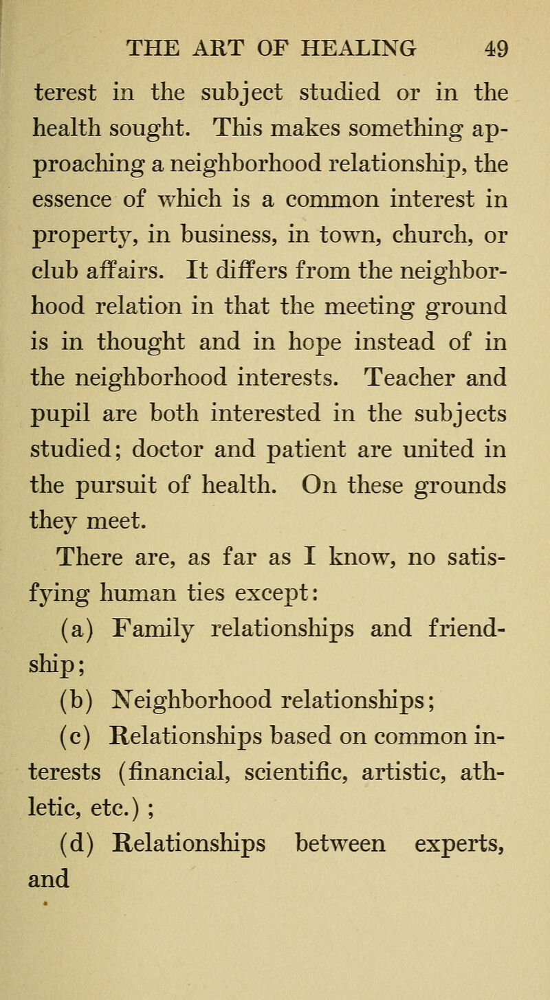 terest in the subject studied or in the health sought. This makes something ap- proaching a neighborhood relationship, the essence of which is a common interest in property, in business, in town, church, or club affairs. It differs from the neighbor- hood relation in that the meeting ground is in thought and in hope instead of in the neighborhood interests. Teacher and pupil are both interested in the subjects studied; doctor and patient are united in the pursuit of health. On these grounds they meet. There are, as far as I know, no satis- fying human ties except: (a) Family relationships and friend- ship; (b) Neighborhood relationships; (c) Relationships based on common in- terests (financial, scientific, artistic, ath- letic, etc.) ; (d) Relationships between experts, and