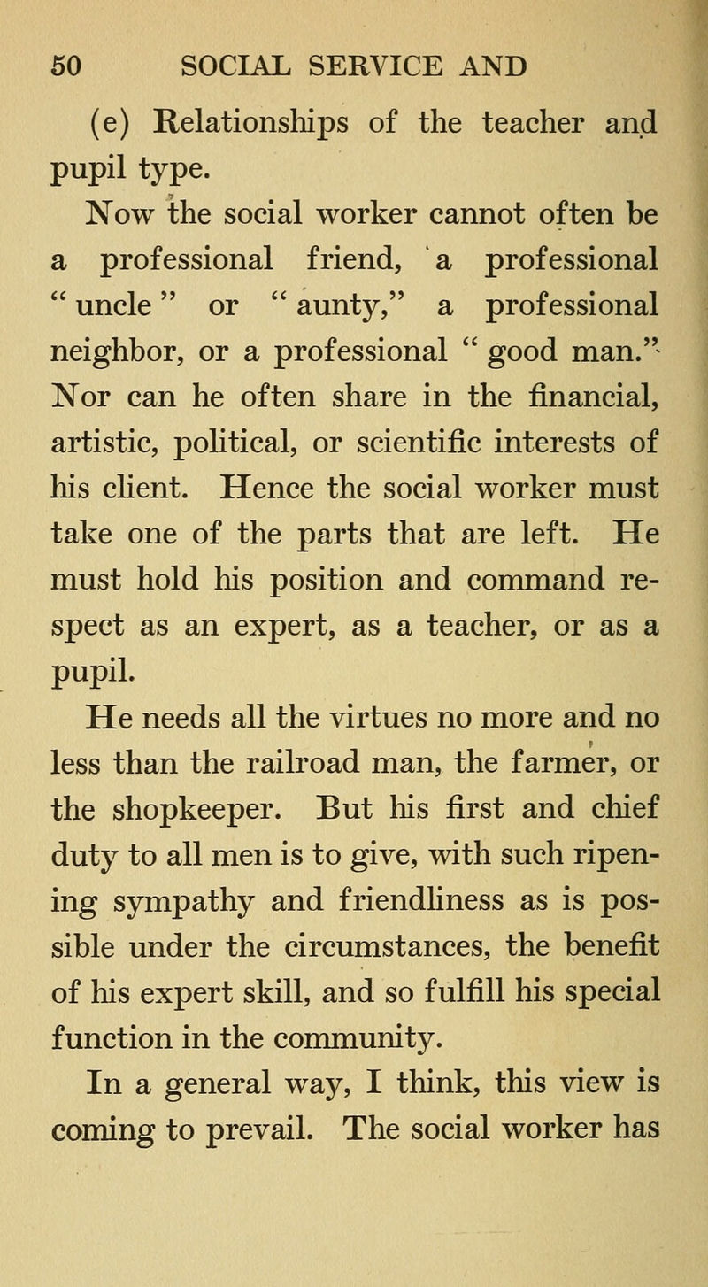 (e) Relationships of the teacher and pupil type. Now the social worker cannot often be a professional friend, a professional uncle or aunty, a professional neighbor, or a professional good man.'' Nor can he often share in the financial, artistic, political, or scientific interests of his client. Hence the social worker must take one of the parts that are left. He must hold his position and command re- spect as an expert, as a teacher, or as a pupil. He needs all the virtues no more and no less than the railroad man, the farmer, or the shopkeeper. But his first and chief duty to all men is to give, with such ripen- ing sympathy and friendhness as is pos- sible under the circumstances, the benefit of his expert skill, and so fulfill his special function in the community. In a general way, I think, this view is coming to prevail. The social worker has