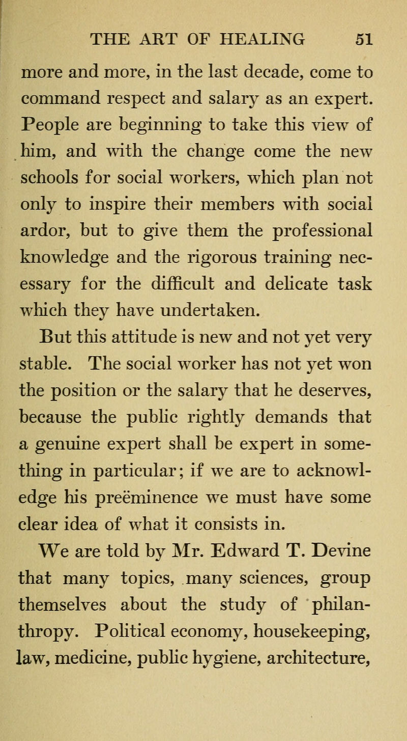 more and more, in the last decade, come to command respect and salary as an expert. People are beginning to take this view of him, and with the change come the new schools for social workers, which plan not only to inspire their members with social ardor, but to give them the professional knowledge and the rigorous training nec- essary for the difficult and dehcate task which they have undertaken. But this attitude is new and not yet very stable. The social worker has not yet won the position or the salary that he deserves, because the pubHc rightly demands that a genuine expert shall be expert in some- thing in particular; if we are to acknowl- edge his preeminence we must have some clear idea of what it consists in. We are told by Mr. Edward T. De\dne that many topics, many sciences, group themselves about the study of philan- thropy. Pohtical economy, housekeeping, law, medicine, pubhc hygiene, architecture,