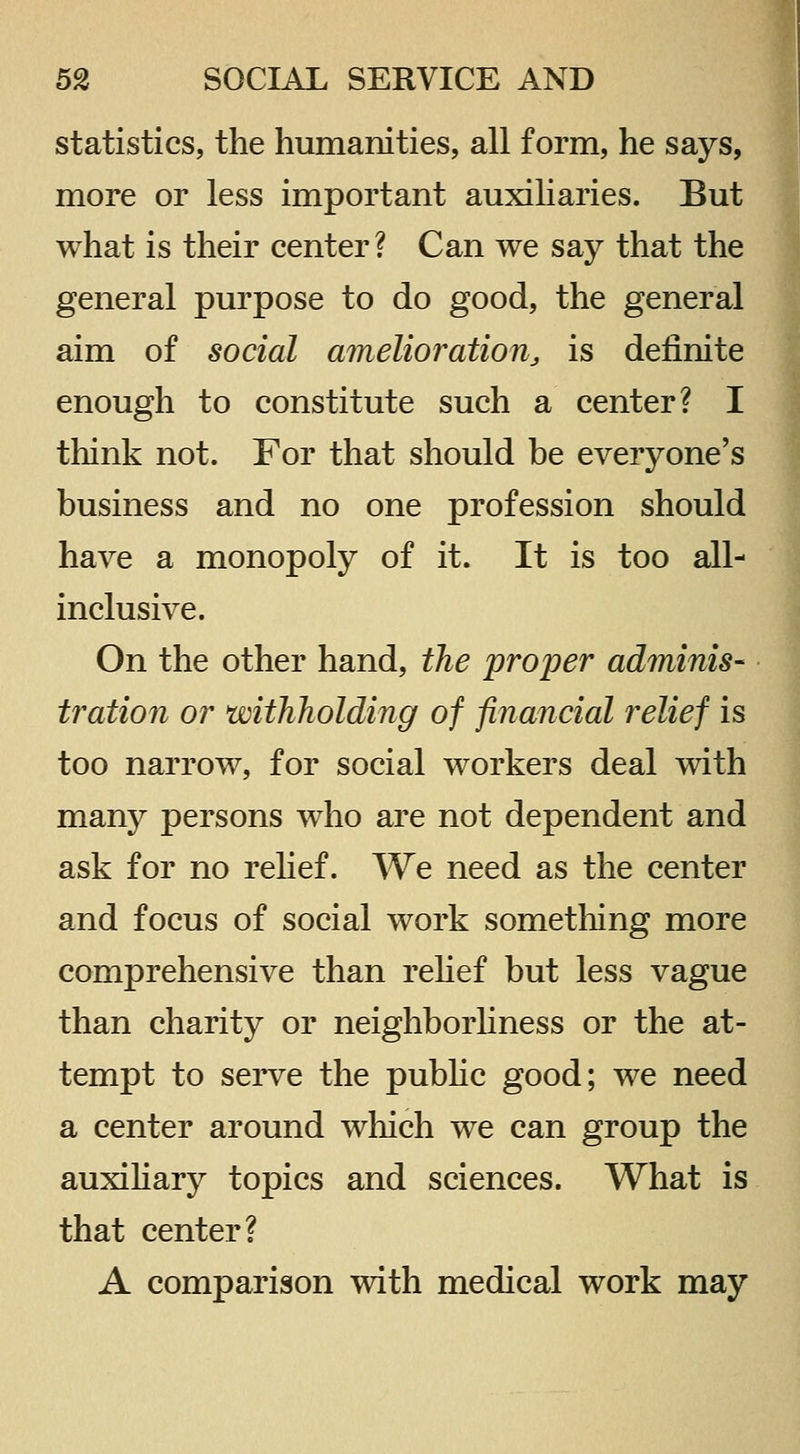 statistics, the humanities, all form, he says, more or less important auxiliaries. But what is their center? Can we say that the general purpose to do good, the general aim of social amelioration^ is definite enough to constitute such a center? I think not. For that should be everyone's business and no one profession should have a monopoly of it. It is too all- inclusive. On the other hand, the proper adminis- tration or withholding of financial relief is too narrow, for social workers deal with many persons who are not dependent and ask for no rehef. We need as the center and focus of social work something more comprehensive than rehef but less vague than charity or neighborhness or the at- tempt to serve the pubhc good; we need a center around which we can group the auxiHary topics and sciences. What is that center? A comparison with medical work may