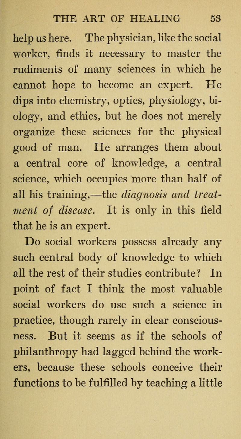 help us here. The physician, Hke the social worker, finds it necessary to master the rudiments of many sciences in wliich he cannot hope to become an expert. He dips into chemistry, optics, physiology, bi- ology, and etliics, but he does not merely organize these sciences for the physical good of man. He arranges them about a central core of knowledge, a central science, which occupies more than half of all his training,—the diagnosis and treat- ment of disease. It is only in this field that he is an expert. Do social workers possess already any such central body of knowledge to which all the rest of their studies contribute ? In point of fact I think the most valuable social workers do use such a science in practice, though rarely in clear conscious- ness. But it seems as if the schools of philanthropy had lagged behind the work- ers, because these schools conceive their functions to be fulfilled by teaching a httle