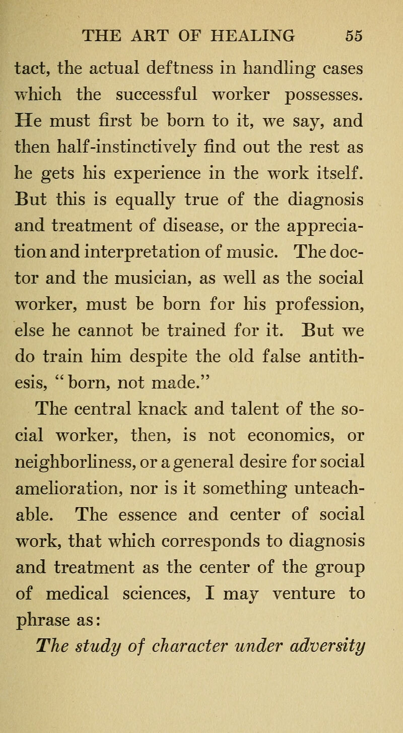 tact, the actual deftness in handling cases which the successful worker possesses. He must first be born to it, we say, and then half-instinctively find out the rest as he gets his experience in the work itself. But this is equally true of the diagnosis and treatment of disease, or the apprecia- tion and interpretation of music. The doc- tor and the musician, as well as the social worker, must be born for his profession, else he cannot be trained for it. But we do train him despite the old false antith- esis, born, not made. The central knack and talent of the so- cial worker, then, is not economics, or neighborhness, or a general desire for social amelioration, nor is it something unteach- able. The essence and center of social work, that which corresponds to diagnosis and treatment as the center of the group of medical sciences, I may venture to phrase as: The study of character under adversity