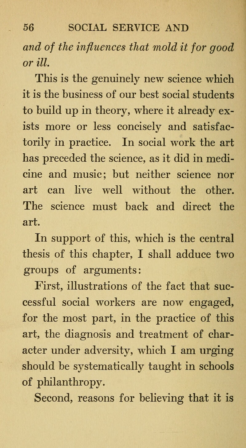 and of the influences that mold it for good or ill. This is the genuinely new science which it is the business of our best social students to build up in theory, where it already ex- ists more or less concisely and satisfac- torily in practice. In social work the art has preceded the science, as it did in medi- cine and music; but neither science nor art can live well without the other. The science must back and direct the art. In support of this, which is the central thesis of this chapter, I shall adduce two groups of arguments: First, illustrations of the fact that suc- cessful social workers are now engaged, for the most part, in the practice of this art, the diagnosis and treatment of char- acter under adversity, which I am urging should be systematically taught in schools of philanthropy. Second, reasons for believing that it is
