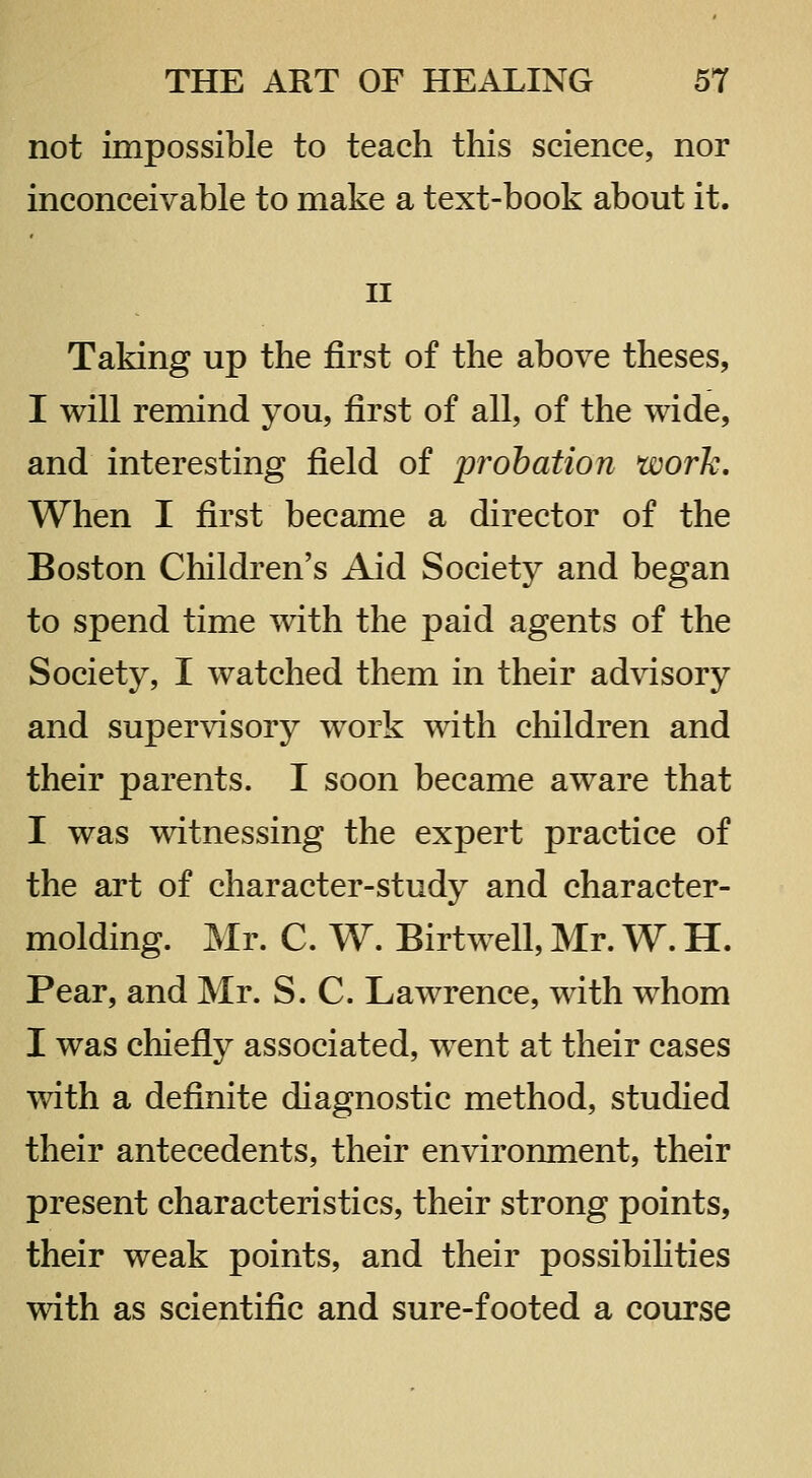 not impossible to teach this science, nor inconceivable to make a text-book about it. II Taking up the first of the above theses, I will remind you, first of all, of the wide, and interesting field of probation work. When I first became a director of the Boston Children's Aid Society and began to spend time with the paid agents of the Society, I watched them in their advisory and supervisory work with children and their parents. I soon became aware that I was witnessing the expert practice of the art of character-study and character- molding. Mr. C. W. Birtwell, Mr. W. H. Pear, and Mr. S. C. Lawrence, with whom I was chiefly associated, w^ent at their cases with a definite diagnostic method, studied their antecedents, their environment, their present characteristics, their strong points, their weak points, and their possibihties with as scientific and sure-footed a course