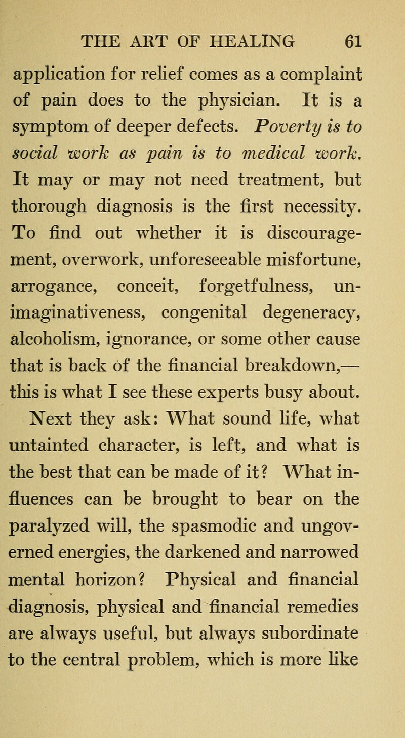 application for reKef comes as a complaint of pain does to the physician. It is a symptom of deeper defects. Poverty is to social work as pain is to medical work. It may or may not need treatment, but thorough diagnosis is the first necessity. To find out whether it is discourage- ment, overwork, unforeseeable misfortune, arrogance, conceit, forgetfulness, un- imaginativeness, congenital degeneracy, alcoholism, ignorance, or some other cause that is back of the financial breakdown,— tliis is what I see these experts busy about. Next they ask: What sound hfe, what untainted character, is left, and what is the best that can be made of it? What in- fluences can be brought to bear on the paralyzed will, the spasmodic and ungov- erned energies, the darkened and narrowed mental horizon? Physical and financial diagnosis, physical and financial remedies are always useful, but always subordinate to the central problem, which is more like