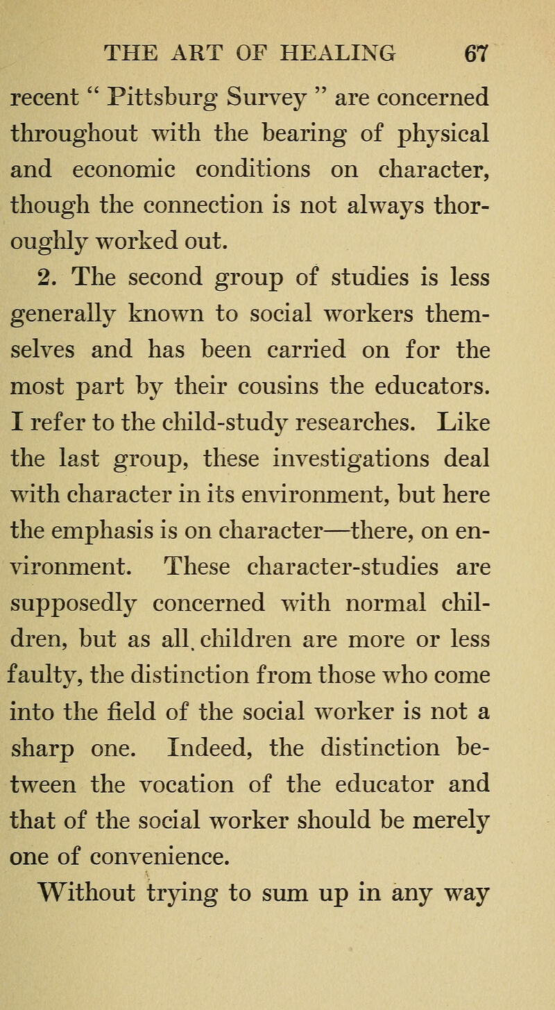 recent  Pittsburg Survey  are concerned throughout with the bearing of physical and economic conditions on character, though the connection is not always thor- oughly worked out. 2. The second group of studies is less generally known to social workers them- selves and has been carried on for the most part by their cousins the educators. I refer to the child-study researches. Like the last group, these investigations deal with character in its environment, but here the emphasis is on character—there, on en- vironment. These character-studies are supposedly concerned with normal chil- dren, but as all. cliildren are more or less faulty, the distinction from those who come into the field of the social worker is not a sharp one. Indeed, the distinction be- tween the vocation of the educator and that of the social worker should be merely one of convenience. Without trying to sum up in any way