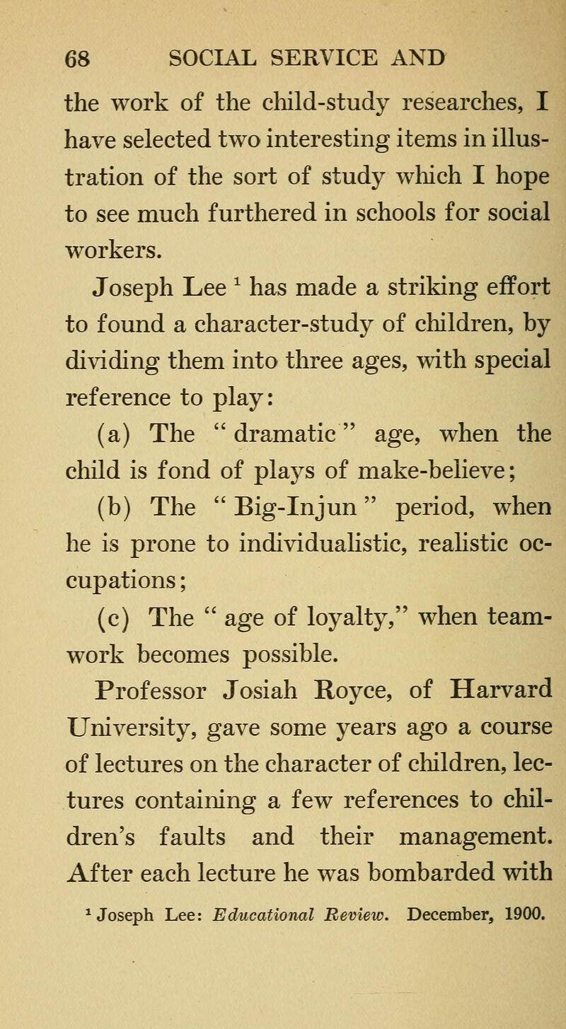 the work of the child-study researches, I have selected two interesting items in illus- tration of the sort of study which I hope to see much furthered in schools for social workers. Joseph Lee ^ has made a striking effort to found a character-study of children, by dividing them into three ages, with special reference to play: (a) The  dramatic age, when the child is fond of plays of make-believe; (b) The  Big-Injun period, when he is prone to individualistic, reahstic oc- cupations ; (c) The  age of loyalty, when team- work becomes possible. Professor Josiah Royce, of Harvard University, gave some years ago a course of lectures on the character of children, lec- tures containing a few references to chil- dren's faults and their management. After each lecture he was bombarded with ^Joseph Lee: Educational Review. December, 1900.