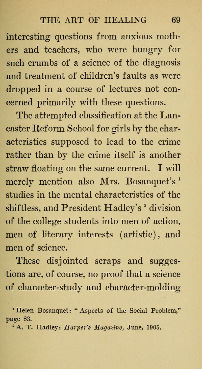 interesting questions from anxious moth- ers and teachers, who were hungry for such crumbs of a science of the diagnosis and treatment of children's faults as were dropped in a course of lectures not con- cerned primarily with these questions. The attempted classification at the Lan- caster Reform School for girls by the char- acteristics supposed to lead to the crime rather than by the crime itself is another straw floating on the same current. I will merely mention also Mrs. Bosanquet's ^ studies in the mental characteristics of the shiftless, and President Hadley's ^ division of the college students into men of action, men of hterary interests (artistic), and men of science. These disjointed scraps and sugges- tions are, of course, no proof that a science of character-study and character-molding * Helen Bosanquet: Aspects of the Social Problem, page 83. ^A. T. Hadley: Harper's Magazine, June, 1905.