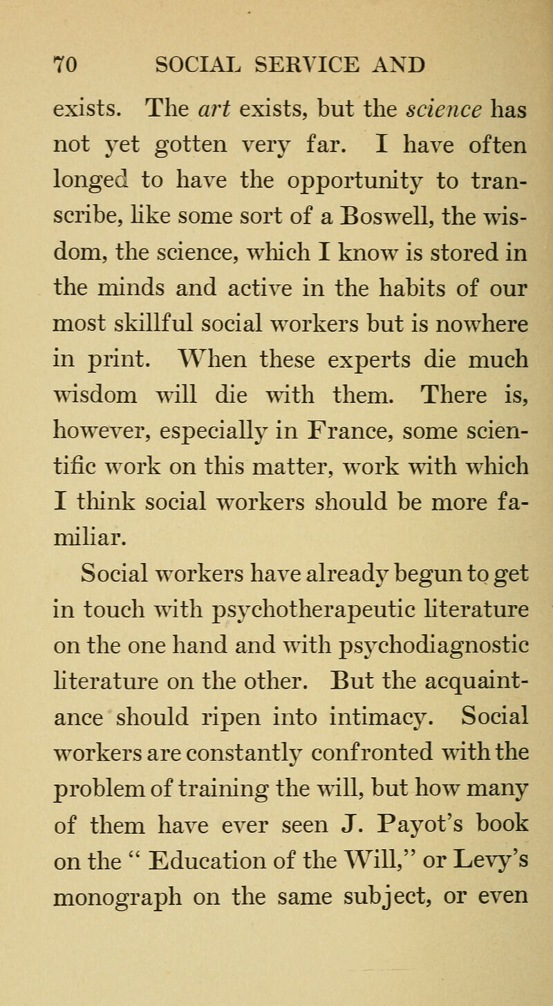 exists. The art exists, but the science has not yet gotten very far. I have often longed to have the opportunity to tran- scribe, hke some sort of a Boswell, the wis- dom, the science, which I know is stored in the minds and active in the habits of our most skillful social workers but is nowhere in print. When these experts die much T^dsdom will die ^^dth them. There is, however, especially in France, some scien- tific work on this matter, work with which I tliink social workers should be more fa- miliar. Social workers have already begun to get in touch mth psychotherapeutic hterature on the one hand and with psychodiagnostic hteratm-e on the other. But the acquaint- ance should ripen into intimacy. Social workers are constantly confronted mth the problem of training the will, but how many of them have ever seen J. Payot's book on the  Education of the Will, or Levy's monograph on the same subject, or even